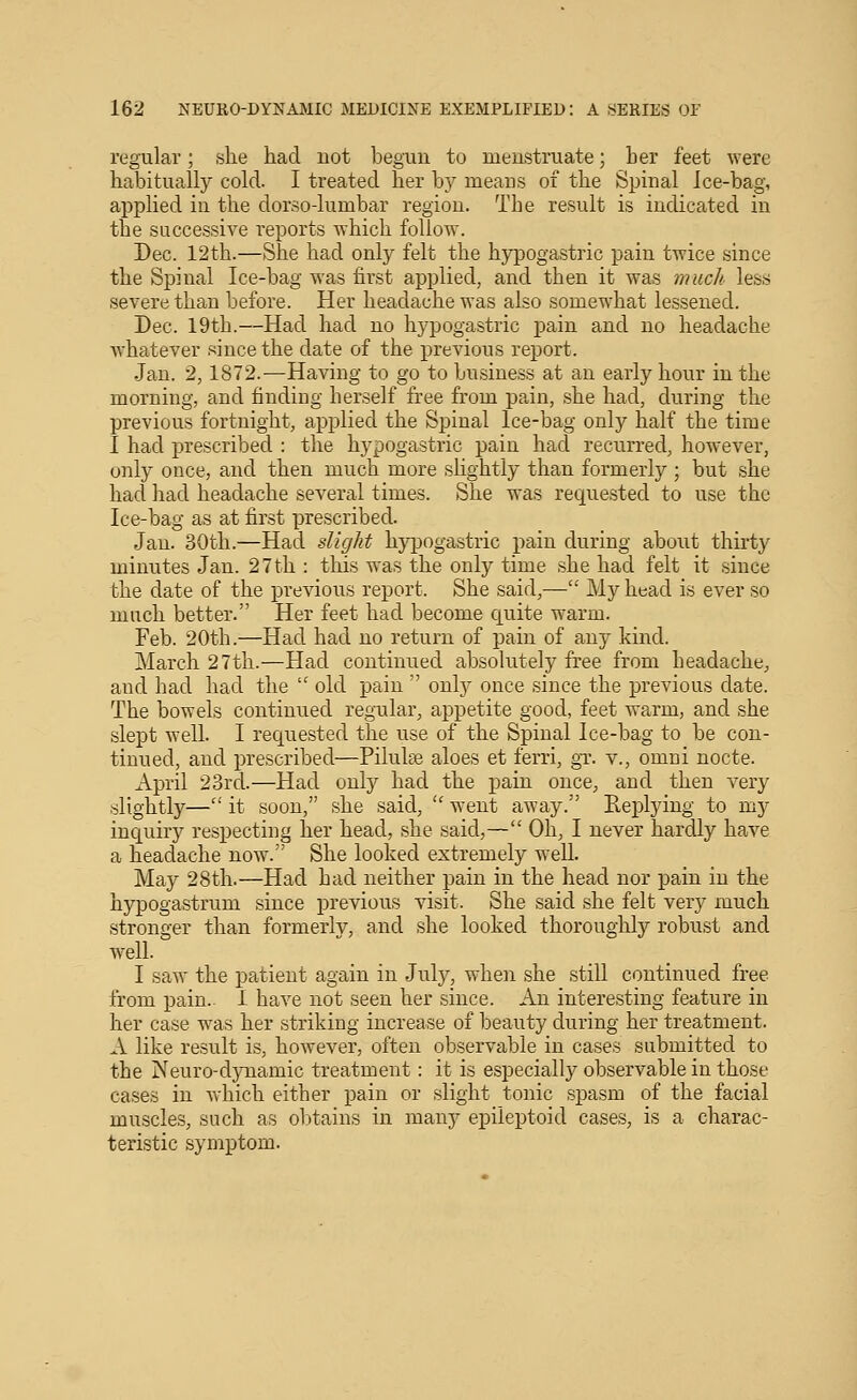 regular; she had not begun to menstruate; her feet were habitually cold. I treated her by means of the Spinal Ice-bag, applied iu the dorso-lumbar region. The result is indicated in the successive reports which follow. Dec. 12th.—She had only felt the hypogastric pain twice since the Spinal Ice-bag was first applied, and then it was muck less severe than before. Her headache was also somewhat lessened. Dec. 19th.—Had had no hypogastric pain and no headache whatever since the date of the previous report. Jan. 2,1872.—Having to go to business at an early hour in the morning, and finding herself free from pain, she had, during the previous fortnight, applied the Spinal Ice-bag only half the time I had prescribed : the hypogastric pain had recurred, however, only once, and then much more slightly than formerly ; but she had had headache several times. She was requested to use the Ice-bag as at first prescribed. Jan. 30th.—Had slight hypogastric pain during about thirty minutes Jan. 27tli : this was the only time she had felt it since the date of the previous report. She said,— My head is ever so much better. Her feet had become cj^uite warm. Feb. 20th.—Had had no return of pain of any kind. March 27th.—Had continued absolutely free from headache^ and had had the  old pain  only once since the previous date. The bowels continued regular, appetite good, feet warm, and she slept well. I requested the use of the Spinal Ice-bag to be con- tinued, and prescribed—Pilule aloes et lerri, gT. v., omni nocte. April 23rd..—Had only had the pain once, and then very slightly— it soon, she said,  went away. Replying to my inquiry respecting her head, she said,— Oh, I never hardly have a headache now. She looked extremely well. May 28th.—Had had neither pain iu the head nor pain iu the hypogastrum since previous visit. She said she felt very much stronger than formerly, and she looked thoroughly robust and well. I saw the patient again in July, when she still continued free from pain.. 1 have not seen her since. An interesting feature in her case w^as her striking increase of beauty during her treatment. A like result is, however, often observable in cases submitted to the Neuro-dynamic treatment: it is especially observable in those cases in which either pain or slight tonic spasm of the facial muscles, such as obtains in manj^ epileptoid cases, is a charac- teristic symptom.