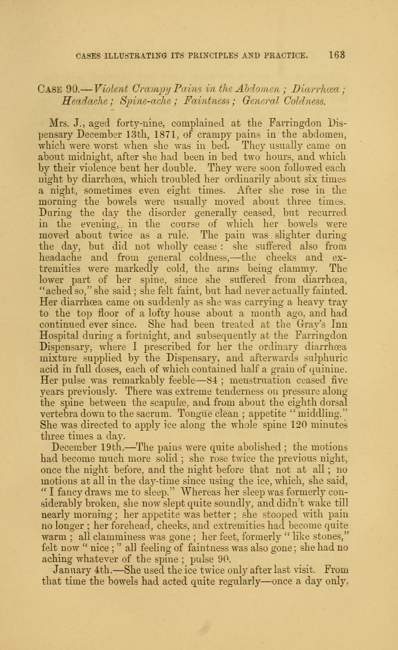 Case 90.— Violent Granipy Pains inthc Abdomen ; Diarrhcea ; Headache; Spine-ache; FaAntness; General Coldness. Mrs. J., aged fortj^-uine, complained at the Farringdou Dis- pensary December 13th, 1871, of crampy pains in the abdomen, which were worst when she was in bed. They usually came on about midnight, after she had been in bed two hours, and which by their violence bent her double. They were soon followed each night by diarrhoea, which troubled her ordinarily about six times a night, sometimes even eight times. After she rose in the morning the bowels were usually moved about three times. Daring the day the disorder generally ceased, but recurred in the evening, in the course of which her bowels were moved about twice as a rule. The pain was. slighter during the day, but did not wholly cease : she suffered also from headache and from general coldness,—the cheeks and ex- tremities were markedly cold, the arms being clammy. The lower part of her spine, since she suffered from diarrhoea, ached so, she said; she felt faint, but had never actually fainted. Her diarrhoea came on suddenh^ as she was carrying a heav^^ tray to the top floor of a lofty house about a month ago, and had continued ever since. She had been treated at the Gray's Inn Hospital during a fortnight, and subsequent!)- at the Farringdon Dispensary, where I prescribed for her the ordinary diarrhoea mixture supplied by the Dispensarj', and afterwards sulphuric acid in full doses, each of which contained half a grain of quinine. Her pulse was remarkably feeble—84 ; menstruation ceased five years previously. There was extreme tenderness on pressure along the spine between the scapulie, and from about the eighth dorsal vertebra down to the sacrum. Tongue clean ; appetite  middling. She was directed to apply ice along the whole spine 120 minutes three times a day. December 19th.—The pains were quite abolished; the motions had become much more solid ; she rose twice the previous night, once the niglit before, and the night before that not at all; no motions at all in the day-time since using the ice, which, she said,  I fancy draws me to sleep. Whereas her sleep was formerly con- siderably broken, she now slept quite soundlj^, and didn't wake till nearly morning ; her appetite was better ; she stooped with pain no longer ; her forehead, cheeks, and extremities had become quite warm ; all clamminess was gone ; her feet, formerly  like stones, felt now  nice ;  all feeling of faintness was also gone; she had no aching whatever of the spine ; pulse 90. January ith.—She used the ice twice only after last \usit. From that time the bowels had acted quite regularly—once a day only,