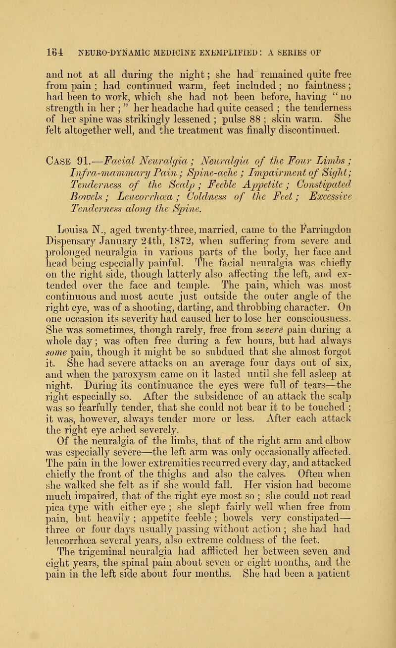 and not at all during the night; she had remained quite free from pain ; had continued warm, feet included ; no faintness; had been to work, which she had not been before, having  no strength in her ;  her headache had quite ceased ; the tenderness of her spine was strikingly lessened ; pulse 88 ; skin warm. She felt altogether well, and tlie treatment was finally discontinued. Case 91.—Facial Neuralgia ; Neuralgia of the Four Limhs ; Infra-viariimary Pain; Spine-ache ; Impairment of Sight; Tenderiicss of the Scalp; Feeble Appetite ; Constipated Bowels; Leucorrhoia; Coldness of the Feet; Excessive Tenderness along the Sjnne. Louisa N., aged twenty-three, married, came to the Farringdon Dispensarj^ January 24th, 1872, when suffering from severe and prolonged neuralgia in various parts of the body, her face and head being especially painful. Tlie facial neuralgia was chiefly on the rig-Jit side, though latterly also affecting the left, and ex- tended over the face and temple. The pain, which was most continuous and most acute just outside the outer angle of the right eye, was of a shooting, darting, and throbbing character. On one occasion its severity had caused her to lose her consciousness. She was sometimes, though rarelj'', free from severe pain during a whole day; was often free during a few hours, but had always some pain, though it might be so subdued that she almost forgot it. She had severe attacks on an average four days out of six, and when the paroxysm came on it lasted until she fell asleep at night. During its continuance the ej^es were full of tears—the right especially so. After the subsidence of an attack the scalp Avas so fearfully tender, that she could not bear it to be touched ; it was, however, always tender more or less. After each attack the right eye ached severely. Of the neuralgia of the limbs, that of the right arm and elbow was especially severe—the left arm was only occasionally affected. The pain in the lower extremities recurred every day, and attacked chiefly the front of the thighs and also the calves. Often when she walked she felt as if she would Ml. Her vision had become much impaired, that of the right eye most so ; she could not read pica type with either eye ; she slept fairty well when free from pain, but heavil}^; appetite feeble ; bowels ver}^ constipated— three or four days usually passing without action ; she had had leucorrhcea several years, also extreme coldness of the feet. The trigeminal neuralgia had afflicted her between seven and eight years, the spinal pain about seven or eight months, and the pain in the left side about four months. She had been a patient