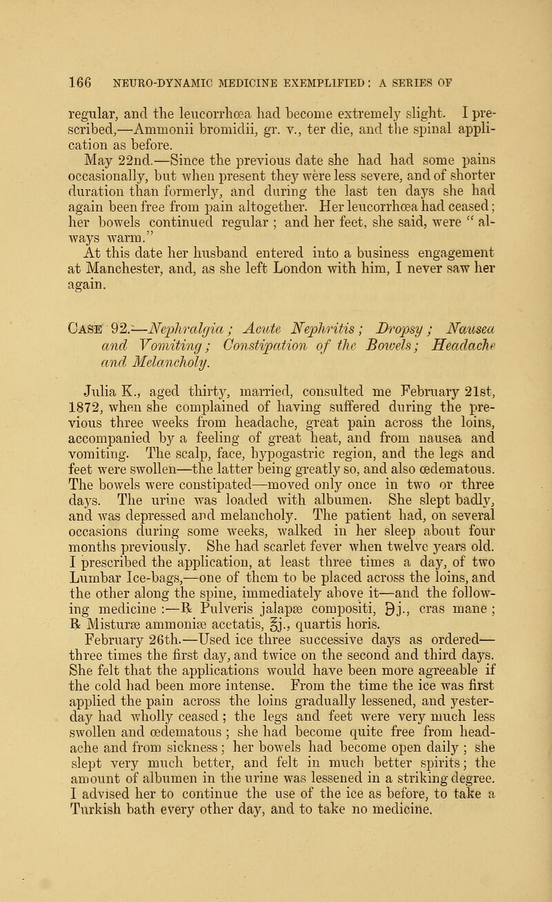 regular, and the leucorrhoea had become extremely slight. I pre- scribed,—Ammonii bromidii, gr. v., ter die, and the sijinal appli- cation as before. May 22nd.—Since the previous date she had had some pains occasionally, but -when present they were less severe, and of shorter duration than formerlj^, and during the last ten days she had again been free from pain altogether. Her leucorrhoea had ceased; her bowels continued regular ; and her feet, she said, were  al- ways warm. At this date her husband entered into a business engagement at Manchester, and, as she left London with him, I never saw her again. Case 92.^—Neijhralgia ; Acute N'e23hritis ; Dropsy ; Nausea and Vomiting; ConstiiJation of tlie Boive.ls; Headache and Melancholy. Julia K., aged thirty, married, consulted me February 21st, 1872, when she complained of having suffered during the pre- vious three weeks from headache, great pain across the loins, accompanied by a feeling of great heat, and from nausea and vomiting. The scalp, face, hypogastric region, and the legs and feet were swollen—the latter being greatly so, and also cedematous. The bowels were constipated—moved only once in two or three days. The urine was loaded with albumen. She slept badly, and was depressed and melancholy. The patient had, on several occasions during some weeks, walked in her sleep about four months previously. She had scarlet fever when twelve years old. I prescribed the application, at least three times a day, of two Lumbar Ice-bags,—one of them to be placed across the loins, and the other along the spine, immediately above it—and the follow- ing medicine :—R Pulveris jalapse compositi, 9j., eras mane ; R MisturfB ammonise acetatis, §j., Cjuartis horis. February 26th.—Used ice three successive days as ordered— three times the first day, and twice on the second and third days. She felt that the applications would have been more agreeable if the cold had been more intense. From the time the ice was first applied the pain across the loins gradually lessened, and yester- day had wholly ceased; the legs and feet were very much less swollen and cedematous; she had become quite free from head- ache and from sickness; her bowels had become open daily ; she slept very much better, and felt in much better spirits; the amount of albumen in the urine was lessened in a striking degree. I advised her to continue the use of the ice as before, to take a Turkish bath every other day, and to take no medicine.