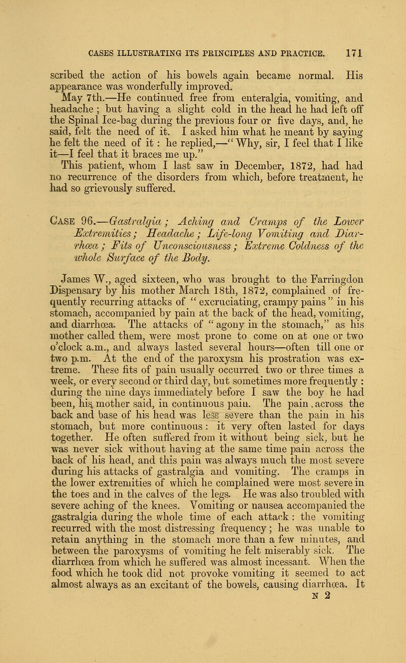 sca-ibed the action of his bowels again became normal. His appearance was wonderfully improved. May 7th.—He continued free from enteralgia, vomiting, and headache ; but having a slight cold in the head he had left off the Spinal Ice-bag during the previous four or five days, and, he said, felt the need of it. I asked him what he meant by saying he felt the need of it: he replied,— Why, sir, I feel that I like it—I feel that it braces me up. This patient, whom I last saw in December, 1872, had had no recurrence of the disorders from which^ before treatment, he had so grievously suffered. Case 96.—Gastralgia; Aching and Cramps of the Loiver Extremities; Headaclie ; Life-long Vomiting and Diar- Thoea ; Fits of Unconsciousness ; Extreme Coldness of the %vhole Surface of the Body. James W., aged sixteen, who was brought to the Farringdon Dispensary by his mother March 18th, 1872, complained of fre- quently recurring attacks of  excruciating, crampy pains  in his stomach, accompanied by pain at the back of the head, vomiting, and diarrhoea. The attacks of  agony in the stomach, as his mother called them, were most prone to come on at one or two o'clock a.m., and always lasted several hours—often till one or two p.m. At the end of the paroxysm his prostration was ex- treme. These fits of pain usually occurred two or three times a ■week, or every second or third day, but sometimes more frequently : during the nine days immediately before I saw the boy he had been, hi^ mother said, in continuous pain. The pain . across the back and base of his head was less severe than the pain in his stomach, but more continuous : it very often lasted for days together. He often suffered from it without being sick, but he was never sick without having at the same time pain across the back of his head, and this pain was always much the most severe during his attacks of gastralgia and vomiting. The cramps in the lower extremities of which he complained were most severe in the toes and in the calves of the legs. He was also troubled with severe aching of the knees. Vomiting or nausea accompanied the gastralgia during the whole time of each attack : the vomiting recurred with the most distressing frequency; he was unable to retain anything in the stomach more than a few minutes, and between the paroxysms of vomiting he felt miserably sick. The diarrhoea from which he suffered was almost incessant. When the food which he took did not provoke vomiting it seemed to act almost always as an excitant of the bowels, causing diarrhoea. It N 2