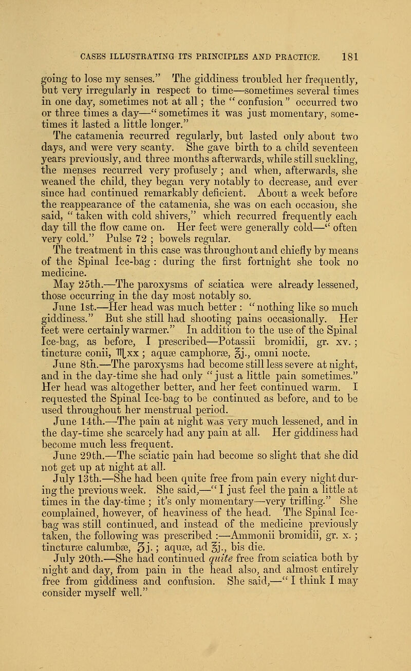 going to lose my senses. The giddiness troubled her frequently, but very irregularly in respect to time—sometimes several times in one day, sometimes not at all; the  confusion  occurred two or three times a day— sometimes it was just momentary, some- times it lasted a little longer. The cataraenia recurred regularly, but lasted only about two days, and were very scanty. She gave birth to a child seventeen years j)reviously, and three months afterwards, while still suckling, the menses recurred very profusely; and when, afterwards, she weaned the child, they began very notably to decrease, and ever since had continued remarkably deficient. About a week before the reappearance of the catamenia, she was on each occasion, she said,  taken with cold shivers, which recurred frequently each day till the flow came on. Her feet were generally cold— often very cold. Pulse 72 ; bowels regular. The treatment in this case was throughout and chiefly by means of the Spinal Ice-bag : during the first fortnight she took no medicine. May 25th.—The paroxysms of sciatica were already lessened, those occurring in the day most notably so. June 1st.—Her head Avas much better : nothing like so much giddiness. But she still had shooting pains occasionally. Her feet were certainly warmer. In addition to the use of the Spinal Ice-bag, as before, I prescribed—Potassii bromidii, gr. xv. ; tincturfe conii, TTj^xx ; aquae camphorse, §j., omni nocte. June 8th.—The parox3'sms had become still less severe at night, and in the day-time she had only just a little pain sometimes. Her head was altogether better, and her feet continued warm. I requested the Spinal Ice-bag to be continued as before, and to be used throughout her menstrual period. June 14th.—The pain at night was very much lessened, and in the day-time she scarcely had any pain at all. Her giddiness had become much less frequent. June 29th.—The sciatic pain had become so slight that she did not get up at night at all. July 13th.—She had been quite free from pain every night dur- ing the previous week. She said,— I just feel the pain a little at times in the day-time ; it's only momentary—very trifling. She complained, however, of heaviness of the head. The Spinal Ice- bag was still continued, and instead of the medicine previously taken, the following was prescribed :—Ammonii bromiclii, gr. x. ; tincturre calumbse, 5j- J aqu?e, ad §j., bis die. July 20th.—She had continued quite free from sciatica both by night and day, from pain in the head also, and almost entirely free from giddiness and confusion. She said,— I think I may consider myself well.