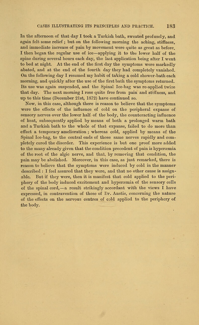 In the afternoon of that day I took a Turkish bath, sweated profusely, and again felt some relief ; but on the following morning the aching, stiffness, and immediate increase of pain by movement were quite as great as before. I then began the regular use of ice—applying it to the lower half of the spine during several hours each day, the last application being after I went to bed at night. At the end of the first day the symptoms were markedly abated, and at the end of the fourth day they had completely vanished. On the following day I resumed my habit of taking a cold shower-bath each morning, and quickly after the use of the first bath the symptoms returned. Its use was again suspended, and the Spinal Ice-bag was re-applied twice that day. The next morning I rose quite free from pain and stiffness, and up to this time (December 21st, 1872) have continued so. Now, in this case, although there is reason to believe that the symptoms were the effects of the influence of cold on the peripheral expanse of sensory nerves over the lower half of the body, the counteracting influence of heat, subsequently applied by means of both a prolonged warm bath and a Turkish bath to the whole of that expanse, failed to do more than effect a temporary amelioration ; whereas cold, applied by means of the Spinal Ice-bag, to the central ends of those same nerves rapidly and com- pletely cured the disorder. This experience is but one proof more added to the many already given that the condition precedent of pain is hypersemia of the root of the algic nerve, and that, by removing that condition, the pain may be abolished. Moreover, in this case, as just remarked, there is reason to believe that the symptoms were induced by cold in the manner described : I feel assured that they were, and that no other cause is assign- able. But if they were, then it is manifest that cold applied to the peri- phery of the body induced excitement and hyperssmia of the sensory cells of the spinal cord,—a result strikingly accordant with the views I have expressed, in contravention of those of Dr. Anstie, concerning the nature of the effects on the nervous centres of cold applied to the periphery of the body.
