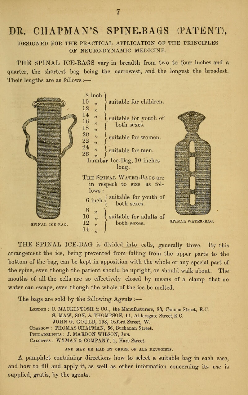 DR. CHAPMAN'S SPINE-BAGS (PATENT), DESIGNED FOR THE PRACTICAL APPLICATION OF THE PRINCIPLES OF NEDRO-DYNAMIC MEDICINE. THE SPINAL ICE-BAGS vary in breadth from two to four inches and a quarter, the shortest bag being the narrowest, and the longest the broadest. Their lengths are as follows :— 8 inch ) > suitable for children. ) ( suitable for youth of ( both sexes. suitable for women. suitable for men. SPINAL ICE-BAG. Lumbar Ice-Bag, 10 inches long. The Spinal Water-Bags are in respect to size as fol- lows : „ . , J suitable for youth of } both sexes. 10 „ { suitable for adults of 12 „ t both sexes. 14 „ j SPINAL WATER' THE SPINAL ICE-BAG is divided into cells, generally three. By this arrangement the ice, being prevented from falling from the upper parts, to the bottom of the bag, can be kept in apposition with the whole or any special part of the spine, even though the patient should be upright, or should walk about. The mouths of all the cells are so effectively closed by means of a clamp that no water can escape, even though the whole of the ice be melted. The bags are sold by the following Agents:— London : C. MACKINTOSH & CO., the Manufacturers, 83, Cannon Street, E.C. S. MAW, SON, & THOMPSON, 11, Aldersgate Street,E.C, JOHN G. GOULD, 198, Oxford Street, W. Glasgow : THOMAS CHAPMAN, 56, Buchanan Street. Philadelphia : J. MARDON WILSON, Jun. Calcutta : WYMAN & COMPANY, 1, Hare Street. AND MAT BE HAD BY ORDER OF ALL DRUGGISTS. A pamphlet containing directions how to select a suitable bag in each case, and how to fill and apply it, as well as other information concerning its use is supplied, gratis, by the agents.