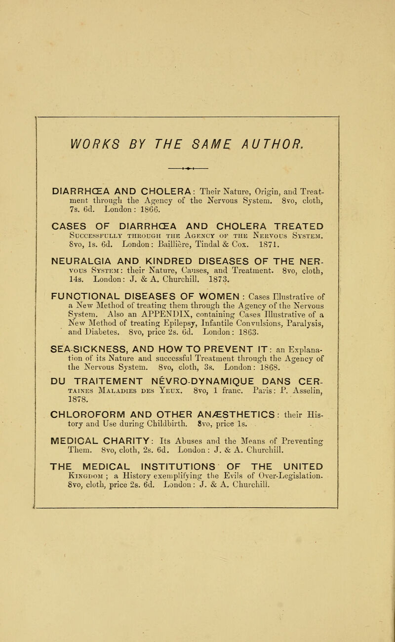 WORKS BY THE SAME AUTHOR. DIARRHCEA AND CHOLERA: Their Nature, Origin, and Treat- ment tlirongli the Agency of the Nervous System. 8vo, cloth, 7s, 6d. London : 1866. CASES OF DIARRHCEA AND CHOLERA TREATED Successfully through the Agency of the Nervous System. 8vo, Is. 6d. London: Bailliere, Tindal & Cox. 187L NEURALGIA AND KjNDRED DISEASES OF THE NER- vous System: their Nature, Causes, and Treatment. 8vo, cloth, 14s. London: J. & A. Churchill. 1873. FUNCTIONAL DISEASES OF WOMEN : Cases Llustrative of a New Method of treating them through the Agency of the Nervous System. Also an APPENDIX, containing Cases Illustrative of a New Method of treating Epilepsy, Infantile Convulsions, Paralysis, and Diabetes. 8vo, price 2s. 6d. London: 1863. SEA-SICKNESS, AND HOW TO PREVENT IT: an Explana- tion of its Nature and successful Treatment through the Agency of the Nervous System. 8vo, cloth, 3s. London: 1868. DU TRAITEMENT NEVRO-DYNAMIQUE DANS CER- TAiNEs Maladies des Yeux. 8vo, 1 franc. Paris: P. Asselin, 1878. CHLOROFORM AND OTHER AN>ESTHETICS tory and Use during Childbirth. 8vo, price Is. their His- MEDICAL CHARITY: Its Abuses and the Means of Preventing Them. 8vo, cloth, 2s. 6d. London : J. & A. Churchill. THE MEDICAL INSTITUTIONS OF THE UNITED Kingdom ; a History exemplifying the Evils of Over-Legislation. 8vo, cloth, price 2s. 6d. London: J, & A. Churchill.