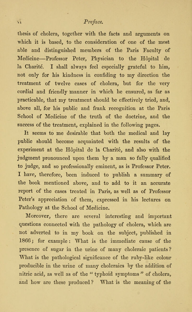 thesis of cholera^ together with the facts and arguments on which it is based, to the consideration of one of the most able and distinguished members of the Paris Faculty of Medicine—Professor Peter, Physician to the Hopital de la Charite. I shall always feel especially grateful to him, not only for his kindness in confiding to my direction the treatment of twelve cases of cholera, but for the very cordial and friendly manner in which he ensured^ as far as practicable, that my treatment should be eflPectively tried, and, above all, for his public and frank recognition at the Paris School of Medicine of the truth of the doctrine, and the success of the treatment, explained in the following pages. It seems to me desirable that both the medical and lay public should become acquainted with the results of the experiment at the Hopital de la Charite, and also with the judgment pronounced upon them by a man so fully qualified to judge, and so professionally eminent, as is Professor Peter. I have, therefore, been induced to publish a summary of the book mentioned above, and to add to it an accurate report of the cases treated in Paris, as well as of Professor Peter's appreciation of them, expressed in his lectures on Pathology at the School of Medicine. Moreover, there are several interesting and important questions connected with the pathology of cholera, which are not adverted to in my book on the subject, published in 1866; for example : What is the immediate cause of the presence of sugar in the urine of many choleraic patients ? What is the pathological significance of the ruby-like colour producible in the urine of many choleraics by the addition of nitric acid, as well as of the  typhoid symptoms '^ of cholera, and how are these produced ? What is the meaning of the