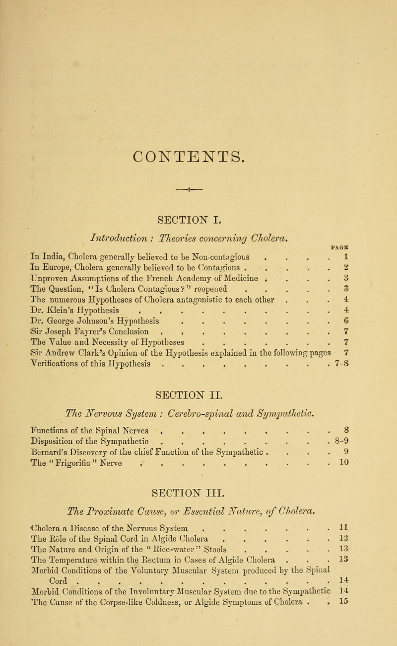 CONTENTS. SECTION I. Introduction : Theories concerning Cholera. PAGK In India, Cholera generally believed to be Non-contagious .... 1 In Europe, Cholera generally believed to be Contagious . . . , . 2 Unproven Assumptions of the French Academy of Medicine .... 3 The Question, Is Cholera Contagious? reopened ..... 3 The numerous Hypotheses of Cholera antagonistic to each other ... 4 Dr. Klein's Hypothesis . . . . . . . . . .4 Dr. George Johnson's Hypothesis ........ 6 iSir Joseph Fayrer's Conclusion ......... 7 The Value and Necessity of Hypotheses ....... 7 :Sir Andrew Clark's Opinion of the Hypothesis explained in the follownng pages 7 Verifications of this Hypothesis ......... 7-8 SECTION II. The Nervous System : Cerehro-sjnncd and Sym^Jathefic. Functions of the Spinal Nerves ......... 8 Disposition of the Sympathetic ......... 8-9 Bernard's Discovery of the chief Function of the Sympathetic . . . .9 The  Frigorific  Nerve 10 SECTION III. The Proximate Cause, or Essential Nature, of Cholera. ■Cholera a Disease of the Nervous System ....... The Role of the Spinal Cord in Algide Cholera ... ... The Nature and Origin of the  Eice-water  Stools . . . . • The Temperature within the Rectum in Cases of Algide Cholera- Morbid Conditions of the Voluntary Muscular System produced by the Spiual Cord Morbid Conditions of the Involuntary Muscular System due to the Sympathetic The Cause of the Corpse-like Coldness, or Algide Symptoms of Cholera . 11 12 13 13 14 14 15