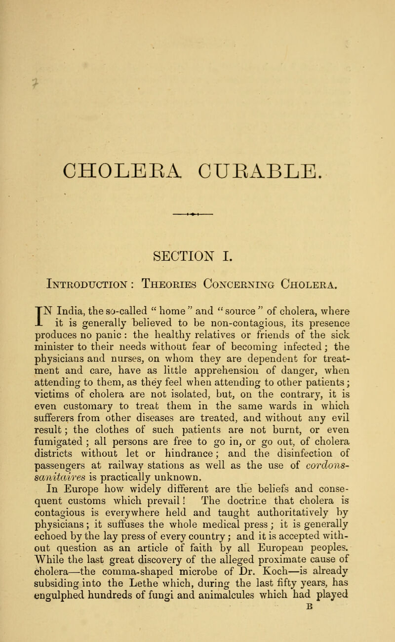 y CHOLEEA CUEABLE. SECTION I. Introduction : Theoeies Conceening Cholera. IN India, the so-called  home  and '* source  of cholera, where it is generally l^elieved to be non-contagioas, its presence produces no panic : the healthy relatives or friends of the sick minister to their needs without fear of becoming infected; the physicians and nurses^ on whom they are dependent for treat- ment and care, have as little apprehension of danger, when attending to them, as they feel when attending to other patients; victims of cholera are not isolated, but, on the contrary, it is even customary to treat them in the same wards in which sufferers from other diseases are treated, and without any evil result; the clothes of such patients are not burnt, or even fumigated ; all persons are free to go in, or go out, of cholera districts without let or hindrance; and the disinfection of passengers at railway stations as well as the use of cordons- sanitaires is practically unknown. In Europe how widely different are the beliefs and conse- quent customs which prevail! The doctrine that cholera is contagious is everywhere held and taught authoritatively by physicians; it suffuses the whole medical press; it is generally echoed by the lay press of every country; and it is accepted with- out question as an article of faith by all European peoples. While the last great discovery of the alleged proximate cause of cholera—the comma-shaped microbe of Dr. Koch—is already subsiding into the Lethe which, during the last fifty years, has engulphed hundreds of fungi and animalcules which had played B