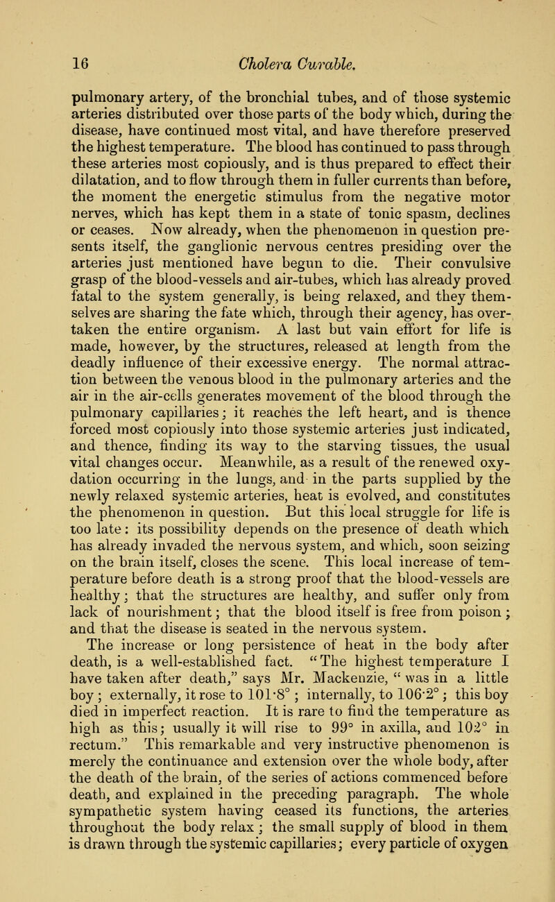 pulmonary artery, of the bronchial tubes, and of those systemic arteries distributed over those parts of the body which, during the disease, have continued most vital, and have therefore preserved the highest temperature. The blood has continued to pass through these arteries most copiously, and is thus prepared to effect their dilatation, and to flow through them in fuller currents than before, the moment the energetic stimulus from the negative motor nerves, which has kept them in a state of tonic spasm, declines or ceases. Now already, when the phenomenon in question pre- sents itself, the ganglionic nervous centres presiding over the arteries just mentioned have begun to die. Their convulsive grasp of the blood-vessels and air-tubes, which has already proved fatal to the system generally, is being relaxed, and they them- selves are sharing the fate which, through their agency, has over- taken the entire organism. A last but vain effort for life is made, however, by the structures^ released at length from the deadly influence of their excessive energy. The normal attrac- tion between the venous blood in the pulmonary arteries and the air in the air-cells generates movement of the blood through the pulmonary capillaries; it reaches the left heart, and is ihence forced most copiously into those systemic arteries just indicated, and thence, finding its way to the starving tissues, the usual vital changes occur. Meanwhile, as a result of the renewed oxy- dation occurring in the lungs, and in the parts supplied by the newly relaxed systemic arteries, heat is evolved, and constitutes the phenomenon in question. But this local struggle for life is too late: its possibility depends on the presence of death which has already invaded the nervous system, and which, soon seizing on the brain itself, closes the scene. This local increase of tem- perature before death is a strong proof that the blood-vessels are healthy; that the structures are healthy, and suffer only from lack of nourishment; that the blood itself is free from poison ; and that the disease is seated in the nervous system. The increase or long persistence of heat in the body after death, is a well-established fact. The highest temperature I have taken after death, says Mr. Mackenzie,  was in a little boy ; externally, it rose to 101'8°; internally, to 106*2° ; this boy died in imperfect reaction. It is rare to find the temperature as high as this; usually it will rise to 99° in axilla, and 102° in rectum. This remarkable and very instructive phenomenon is merely the continuance and extension over the whole body, after the death of the brain, of the series of actions commenced before death, and explained in the preceding paragraph. The whole sympathetic system having ceased its functions, the arteries throughout the body relax ; the small supply of blood in them is drawn through the systemic capillaries; every particle of oxygen