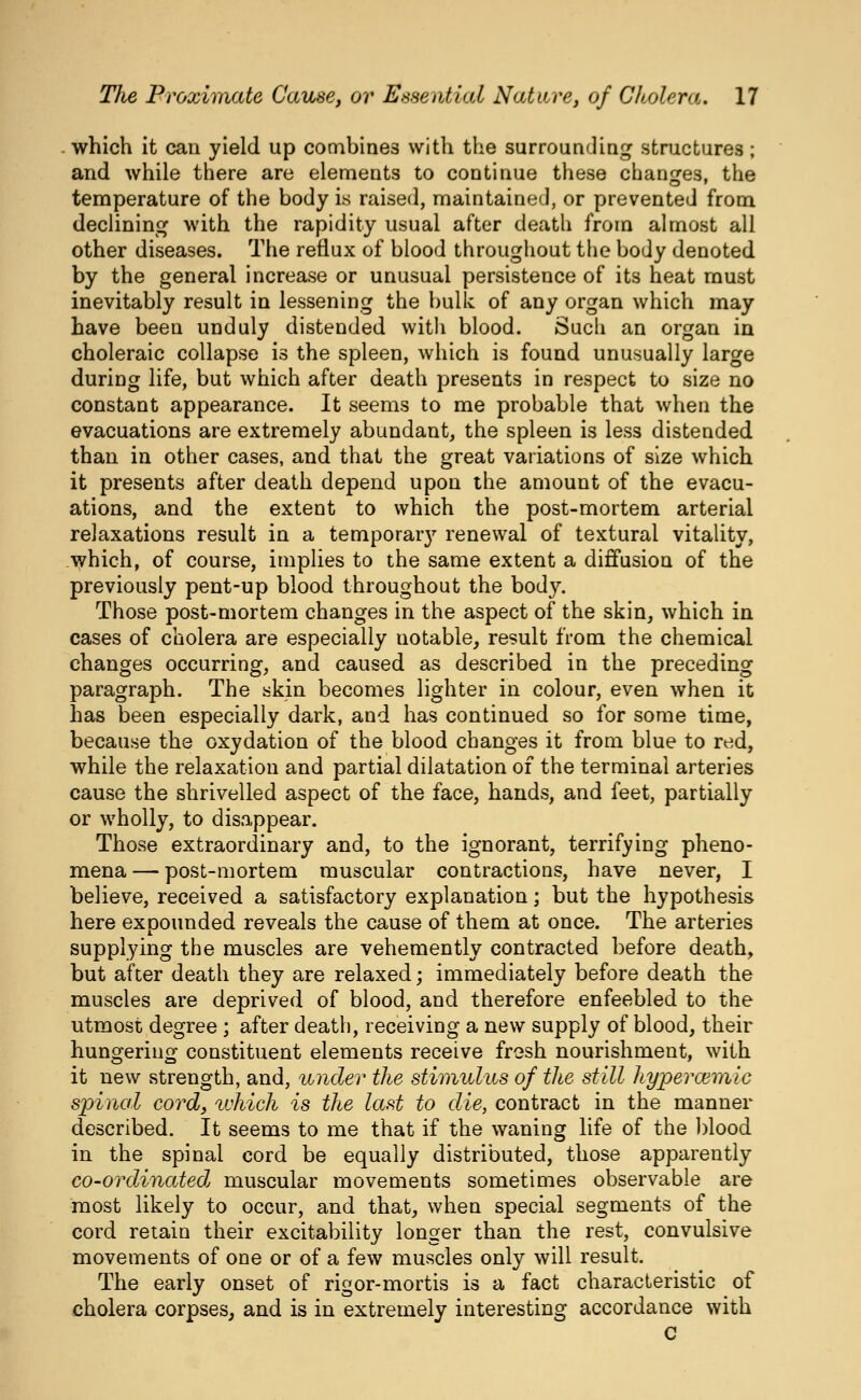 which it can yield up combines with the surrounding structures; and while there are elements to continue these changes, the temperature of the body is raised, maintained, or prevented from declining with the rapidity usual after death from almost all other diseases. The reflux of blood throughout the body denoted by the general increase or unusual persistence of its heat must inevitably result in lessening the bulk of any organ which may have been unduly distended with blood. Such an organ in choleraic collapse is the spleen, which is found unusually large during life, but which after death presents in respect to size no constant appearance. It seems to me probable that when the evacuations are extremely abundant, the spleen is less distended than in other cases, and that the great variations of size which it presents after death depend upon the amount of the evacu- ations, and the extent to which the post-mortem arterial relaxations result in a temporar}^ renewal of textural vitality, which, of course, implies to the same extent a diffusion of the previously pent-up blood throughout the body. Those post-mortem changes in the aspect of the skin, which in cases of cholera are especially notable, result from the chemical changes occurring, and caused as described in the preceding paragraph. The skin becomes lighter in colour, even when it has been especially dark, and has continued so for some time, because the oxydation of the blood changes it from blue to red, while the relaxation and partial dilatation of the terminal arteries cause the shrivelled aspect of the face, hands, and feet, partially or wholly, to disappear. Those extraordinary and, to the ignorant, terrifying pheno- mena — post-mortem muscular contractions, have never, I believe, received a satisfactory explanation; but the hypothesis here expounded reveals the cause of them at once. The arteries supplying the muscles are vehemently contracted before death, but after death they are relaxed; immediately before death the muscles are deprived of blood, and therefore enfeebled to the utmost degree ; after death, receiving a new supply of blood, their hungering constituent elements receive frosh nourishment, with it new strength, and, under the stimulus of the still hyperoimic spinal cord, ^vhich is the last to die, contract in the manner described. It seems to me that if the waning life of the blood in the spinal cord be equally distributed, those apparently co-ordinatedj muscular movements sometimes observable are most likely to occur, and that, when special segments of the cord retain their excitability longer than the rest, convulsive movements of one or of a few muscles only will result. The early onset of rigor-mortis is a fact characteristic of cholera corpses, and is in extremely interesting accordance with C