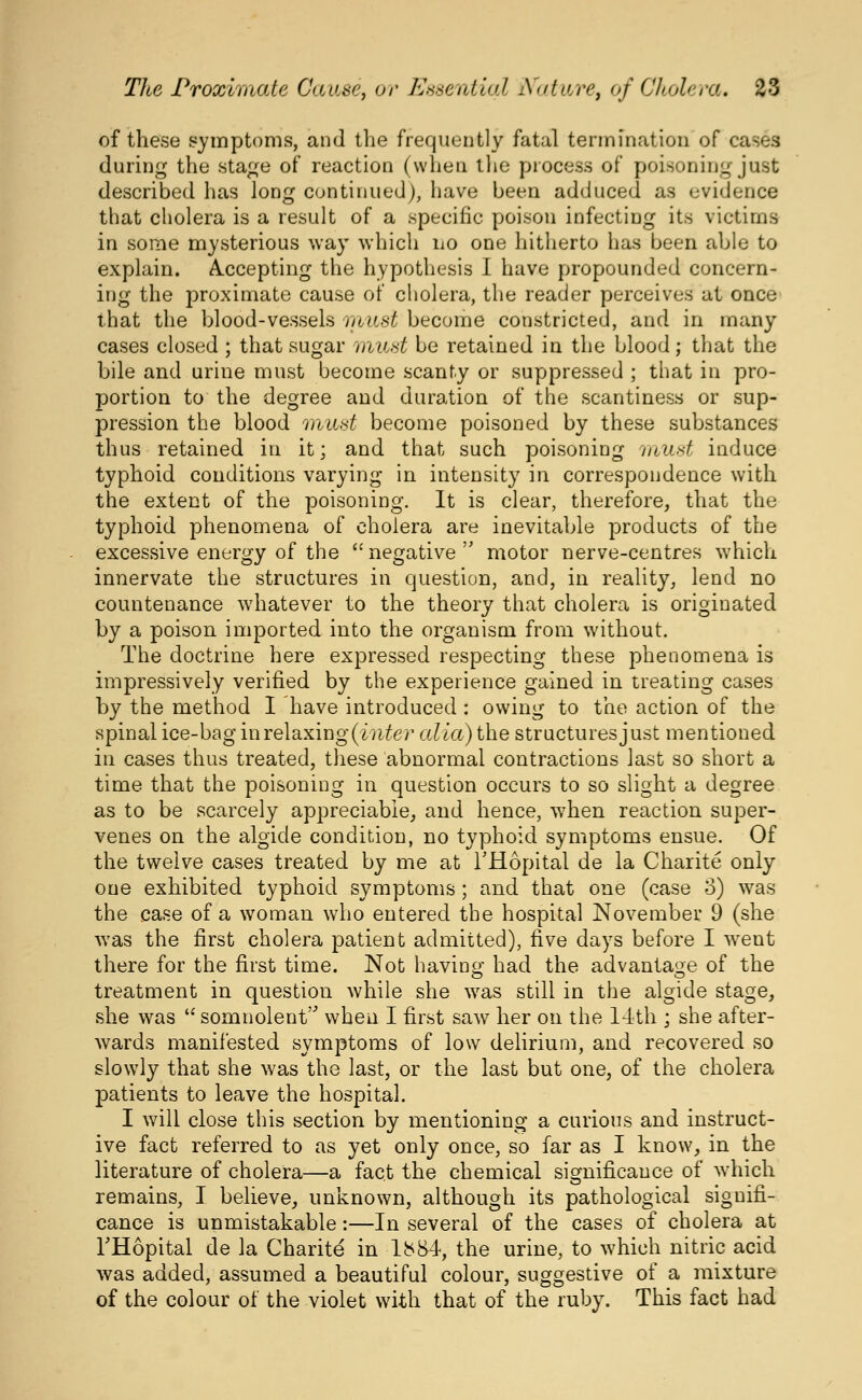 of these symptoms, and the frequently fatal termination of cases during the sta^e of reaction (when tlie piocess of poisoning just described has long continued), have been adduced as evidence that cholera is a result of a specific poison infecting its victims in some mysterious way which iio one hitherto has been able to explain. A^ccepting the hypothesis I have propounded concern- ing the proximate cause of cholera, the reader perceives at once that the blood-vessels must become constricted, and in many cases closed ; that sugar 'must be retained in the blood; that the bile and urine must become scanty or suppressed ; that in pro- portion to the degree and duration of the scantiness or sup- pression the blood mud become poisoned by these substances thus retained in it; and that such poisoning must induce typhoid conditions varying in intensity in correspondence with the extent of the poisoning. It is clear, therefore, that the typhoid phenomena of cholera are inevitable products of the excessive energy of the  negative  motor nerve-centres which innervate the structures in question, and, in reality, lend no countenance whatever to the theory that cholera is originated by a poison imported into the organism from without. The doctrine here expressed respecting these phenomena is impressively verified by the experience gained in treating cases by the method I have introduced : owing to the action of the spinal ice-bag mreldixiug {inter alia) the structures just mentioned in cases thus treated, these abnormal contractions last so short a time that the poisoning in question occurs to so slight a degree as to be scarcely appreciable, and hence, w^hen reaction super- venes on the algide condition, no typhoid symptoms ensue. Of the twelve cases treated by me at THopital de la Charite only one exhibited typhoid symptoms; and that one (case o) was the case of a woman who entered the hospital November 9 (she was the first cholera patient admitted), five days before I w^ent there for the first time. Not havino- had the advantage of the treatment in question while she was still in the algide stage, she was '* somnolent when I first saw her on the 14th ; she after- wards manifested symptoms of low delirium, and recovered so slowly that she was the last, or the last but one, of the cholera patients to leave the hospital. I will close this section by mentioning a curious and instruct- ive fact referred to as yet only once, so far as I know, in the literature of cholera—a fact the chemical significance of which remains, I believe, unknown, although its pathological signifi- cance is unmistakable:—In several of the cases of cholera at THopital de la Charite in 1^84, the urine, to which nitric acid was added, assumed a beautiful colour, suggestive of a mixture of the colour of the violet with that of the ruby. This fact had