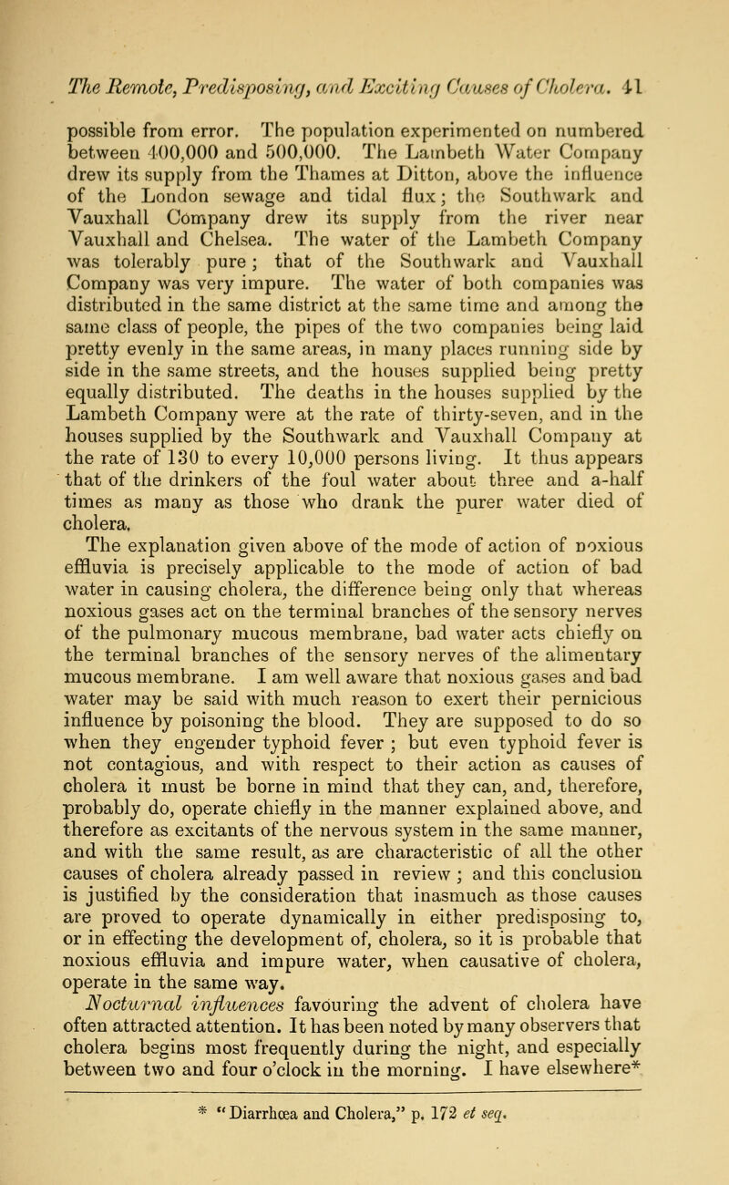 possible from error. The population experimented on numbered between 400,000 and 500,000. The Lambeth Water Company drew its supply from the Thames at Ditton, above the influence of the London sewage and tidal flux; the Southwark and Vauxhall Company drew its supply from the river near Vauxball and Chelsea. The water of the Lambeth Company was tolerably pure; that of the Southwark and Vauxhall Company was very impure. The water of both companies was distributed in the same district at the same time and among the same class of people, the pipes of the two companies being laid pretty evenly in the same areas, in many places running side by side in the same streets, and the houses supplied being pretty equally distributed. The deaths in the houses supplied by the Lambeth Company were at the rate of thirty-seven, and in the houses supplied by the Southwark and Vauxhall Company at the rate of 130 to every 10,000 persons living. It thus appears that of the drinkers of the foul water about three and a-half times as many as those who drank the purer water died of cholera, The explanation given above of the mode of action of noxious effluvia is precisely applicable to the mode of action of bad water in causing cholera, the difference being only that whereas noxious gases act on the terminal branches of the sensory nerves of the pulmonary mucous membrane, bad water acts chiefly on the terminal branches of the sensory nerves of the alimentary mucous membrane. I am well aware that noxious gases and bad water may be said with much reason to exert their pernicious influence by poisoning the blood. They are supposed to do so when they engender typhoid fever ; but even typhoid fever is not contagious, and with respect to their action as causes of cholera it must be borne in mind that they can, and, therefore, probably do, operate chiefly in the manner explained above, and therefore as excitants of the nervous system in the same manner, and with the same result, as are characteristic of all the other causes of cholera already passed in review ; and this conclusion is justified by the consideration that inasmuch as those causes are proved to operate dynamically in either predisposing to, or in effecting the development of, cholera, so it is probable that noxious effluvia and impure water, when causative of cholera, operate in the same way. Nocturnal influences favouring the advent of cholera have often attracted attention. It has been noted by many observers that cholera begins most frequently during the night, and especially between two and four o'clock in the mornino:. I have elsewhere* * K Diarrhoea and Cholera, p. 172 ei seq.