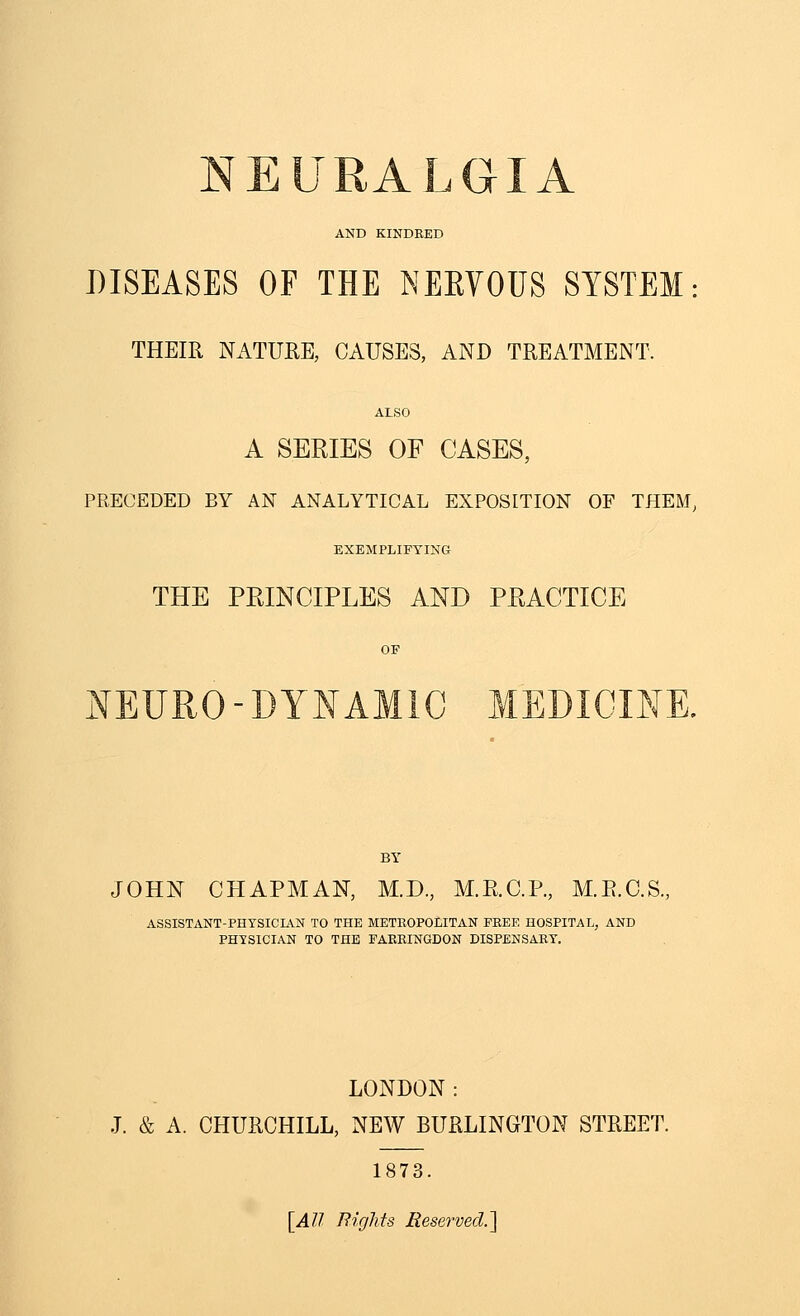 AND KINDRED DISEASES OF THE NEEYOUS SYSTEM: THEIR NATURE, CAUSES, AND TREATMENT. ALSO A SERIES OF CASES, PRECEDED BY AN ANALYTICAL EXPOSITION OF THEM, EXEMPLIFYING THE PRINCIPLES AND PRACTICE OF NEURO-DYNAMIC MEDICINE. BY JOHN CPIAPMAN, M.D., M.R.C.P., M.E.C.S., ASSISTANT-PHYSICIAN TO THE METROPOLITAN FREE HOSPITAL, AND PHYSICIAN TO THE FAERINGDON DISPENSARY. LONDON: J. & A. CHURCHILL, NEW BURLINGTON STREET. 1873. [AU Rights Reserved.']