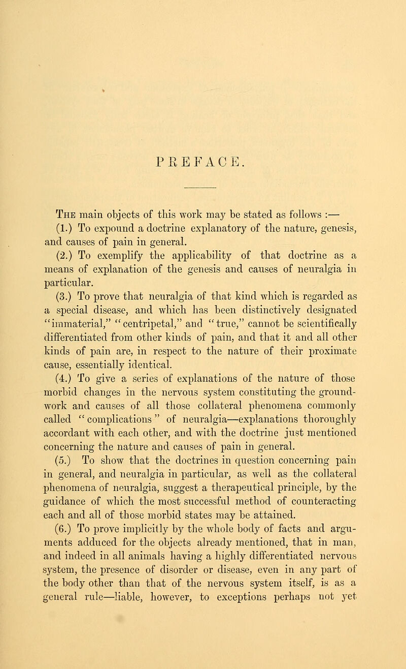 P R E F A G E The main objects of this work may be stated as follows :— (1.) To expound a doctrine explanatory of the nature, genesis, and causes of pain in general. (2.) To exemplify the applicability of that doctrine as a means of explanation of the genesis and causes of neuralgia in particular. (3.) To prove that neuralgia of that kind which is regarded as a special disease, and which has been distinctively designated immaterial, centripetal, and true, cannot be scientifically differentiated from other kinds of pain, and that it and all other kinds of pain are, in respect to the nature of their proximate cause, essentially identical. (4.) To give a series of explanations of the nature of those morbid changes in the nervous system constituting the ground- work and causes of all those collateral phenomena commonly called  complications  of neuralgia—explanations thoroughly accordant with each other, and with the doctrine just mentioned concerning the nature and causes of pain in general. (5.) To show that the doctrines in question concerning pain in general, and neuralgia in particular, as well as the collateral phenomena of neuralgia, suggest a therapeutical principle, by the guidance of which the most successful method of counteracting each and all of those morbid states may be attained. (6.) To prove implicilly by the whole body of facts and argu- ments adduced for the objects already mentioned, that in man, and indeed in all animals having a highly differentiated nervous system, the presence of disorder or disease, even in any part of the body other than that of the nervous system itself, is as a general rule—liable, however, to exceptions perhaps not yet