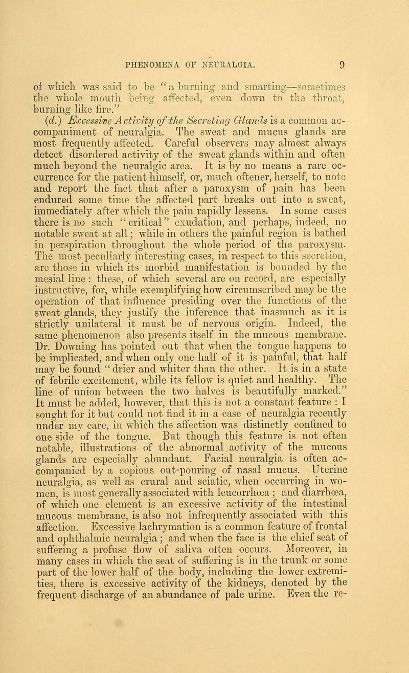 of wliich was said to be '' a burning and smarting—sometimes the -whole mouth being affected, even down to the throat, burning Hke fire. (d.) Excessive Activity of the Secreting Glands is a common ac- companiment of neuralgia. The sweat and mucus glands are most frequently affected. Careful observers may almost always detect disordered activity of the sweat glands within and often much beyond the neuralgic area. It is by no means a rare oc- currence for the patient himself, or, much oftener, herself, to note and report the fact that after a paroxysm of pain has been endured some time the affected part breaks out into a sweat, immediately after which the pain rapidly lessens. In some cases there is no such critical exudation, and perhaps, indeed, no notable sweat at all; while in others the painful region is bathed in perspiration throughout the whole period of the paroxysm. The most peculiarly interesting cases, in respect to this secretion, are those in which its morbid manifestation is bounded by the mesial line : these, of which several are on record, are especially instructive, for, while exemplifying how circumscribed may be the operation of that influence presiding over the functions of the sweat glands, they justify the inference that inasmuch as it is strictly unilateral it must be of nervous origin. Indeed, the same phenomenon also presents itself in the mucous membrane. Dr. Downing has pointed out that when the tongue happens to be implicated, and when only one half of it is painful, that half may be found  drier and whiter than the other. It is in a state of febrile excitement, while its fellow is quiet and healthy. The line of union between the two halves is beaiitifully marked. It must be added, however, that this is not a constant feature : I sought for it but could not find it in a case of neuralgia recently under my care, in which the affection was distinctly confined to one side of the tongue. But though this feature is not often notable, illustrations of the abnormal activity of the mucous glands are especially abundant. Facial neuralgia is often ac- companied by a copious out-pouring of nasal mucus. Uterine neuralgia, as well as crural and sciatic, when occurring in wo- men, is most generally associated with leucorrhoea ; and diarrhoea, of which one element is an excessive activity of the intestinal mucous membrane, is also not infrequently associated with this affection. Excessive lachrymation is a common feature of frontal and ophthalmic neuralgia; and when the face is the chief seat pf suffering a profuse flow of saliva otten occurs. Moreover, in many cases in which the seat of sufiering is in the trunk or some part of the lower half of the body, including the lower extremi- ties, there is excessive activity of the kidneys, denoted by the frequent discharge of an a.bundance of pale urine. Even the re-