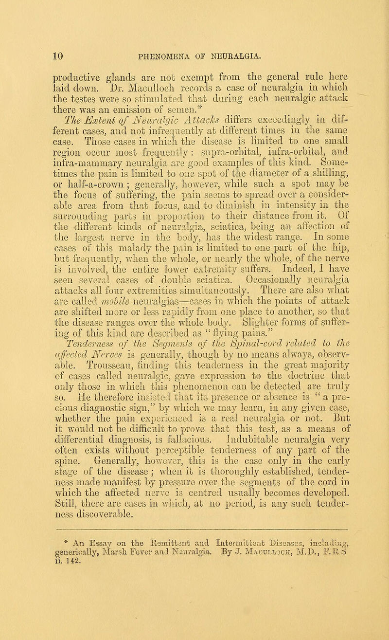 productive gLands are not exempt from the general rule here laid down. Dr. Maculloch records a case of neuralgia in which the testes were so stimulated that during each neuralgic attack there was an emission of semen.* The Extent of Neuralgic Attacks differs exceedingly in dif- ferent cases, and not infreq[uently at different times in the same case. Those cases in which the disease is limited to one small region occur most frequently: supra-orbital, infra-orbital, and infra-mammary neuralgia are good examples of this kind. Some- times the pain is limited to one spot of the diameter of a shilling, or half-a-crovai; genera,lly, however, while such a spot may be the focus of suffering, the pain seems to spread over a consider- able area from that focus, and to diminish in intensity in the surrounding parts in proportion to their distance from it. Of the different kinds of neuralgia, sciatica, being an affection of the largest nerve in the body, has the v/idest range. In some cases of this malady the pain is limited to one part of the hip, but frequently, when the whole, or nearly the whole, of the nerve is involved, the entire lower extremity suffers. Indeed, I have seen several cases of double sciatica. Occasionally neuralgia attacks all four extremities simultaneously. There are also what are called mobile neuralgias—cases in v/hich the points of attack are shifted more or less rapidly from one place to another, so that tlie disease ranges over the whole body. Slighter forms of suffer- ing of this kind are described as flying pains. Tenderness of tlie Segments of the Spinal-cord related to the affected Neroes is generally, though by no means always, observ- able. Trousseau, finding this tendernefjs in the great majority of cases called neuralgic, gave expression to the doctrine that only those in which this phenomenon can be detected are truly so. He therefore insisted that its presence or absence is  a pre- cious diagnostic sign, by which we may learn, in any given case, whether the pain experienced is a rea.1 neuralgia or not. But it would not be difficult to prove that this test, as a means of differential diagnosis, is fallacious. Indubitable neuralgia very often exists without perceptible tenderness of any part of the spine. Generally, hov/ever, this is the case only in the early stage of the disease ; when it is thoroughly established, tender- ness made manifest by pressure over the segments of the cord in v/hich the affected nerve is centred usually becomes developed. Still, there are cases in v,^luch, at no period, is any such tender- ness discoverable. * An Essay on the Rsmifctant and Intermittent DisCcasos, including, generically, Marsli Fever and I^Tsuralgia. By J. MACULLOcn, M.D., F.Il.S ii. 142.