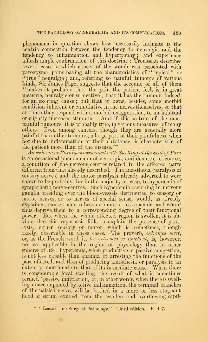 phenomena in question shows how necessarily intimate is the centric connection between the tendency to neuralgia and the tendency to inflammation and hypertrophy; and experience affords ample confirmation of this doctrine : Trousseau describes several cases in which cancer of the womb was associated with paroxysmal pains having all the characteristics of typical or true neuralgia; and, referring to painful tumours of various kinds, Sir James Paget suggests that the account of all of them makes it probable that the pain the patient feels is, in great measure, neuralgic or subjective ; that it has the tumour, indeed, for an exciting cause ; but that it owns, besides, some morbid condition inherent or cumulative in the nerves themselves, so that at times they respond with a morbid exaggeration, to an habitual or slightly increased stimulus. And if this be true of the most painful tumours, it is probably true, in various measures, of many others. Even among cancers, though they are generally more painful than other tumours, a large part of their painfulness, when not due to inflammation of their substance, is characteristic of the patient more than of the disease.* Ancesthesia or Paralysis associated loith Swelling at the Seat of Pain is an occasional phenomenon of neuralgia, and denotes, of course, a condition of the nervous centres related to the affected parts different from that already described. The antesthesia (paralysis of sensory nerves) and the motor paralysis already adverted to were shown to be probably due in the majority of cases to hypersemia of sympathetic nerve-centres. Such hyperasmia occurring in nervous ganglia presiding over the blood-vessels distributed to sensory or motor nerves, or to nerves of special sense, would, as already explained, cause them to become more or less anaemic, and would thus deprive them to a corresponding degree of their functional power. Eut when the whole affected region is swollen, it is ob- vious that this hypothesis fails to explain the presence of para- lysis, either sensory or motor, which is sometimes, though rarely, observable in these cases. The proverb, extremes meet, or, as the French word it, les extremes se touclient, is, however, no less applicable in the region of physiology than in other spheres of life: hypereemia, when productive of passive congestion, is not less capable than ansemia of arresting the functions of the part affected, and thus of producing ansesthesia or paralysis to an extent proportionate to that of its immediate cause. When there is considerable local swelling, the result of what is sometimes termed 'passive infiltration,' or, in other words, when there is swell- ing unaccompanied by active inflammation, the terminal branches of the palsied nerves will be bathed in a more or less stagnant flood of serum exuded from the swollen and overflowing capil-