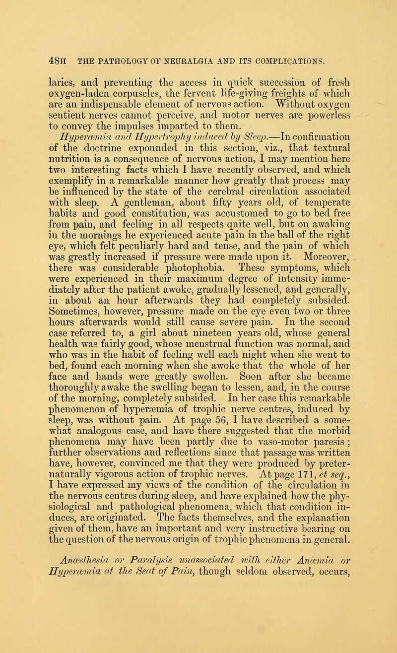 laries, and preventing tlie access in quick succession of fresli oxygen-laden corpuscles, the fervent life-giving freights of which are an indispensable element of nervous action. Without oxygen sentient nerves cannot perceive, and motor nerves are powerless to convey the impulses imparted to them. Hypercemia and Hypertropliy induced by Sleejp.—In confirmation of the doctrine expounded in this section, viz., that textural nutrition is a consequence of nervous action, I may mention here two interesting facts which I have recently observed, and which exemplify in a remarkable manner how greatly that process may be influenced by the state of the cerebral circulation associated with sleep. A gentleman, about fifty years old, of temperate habits and good constitution, was accustomed to go to bed free from pain, and feeling in all respects quite well, but on awaking in the mornings he experienced acute pain in the ball of the right eye, which felt peculiarly hard and tense, and the pain of which was greatly increased if pressure were made upon it Moreover, there was considerable photophobia. These symptoms, which were experienced in their maximum degree of intensity imme- diately after the patient awoke, gradually lessened, and generally, in about an hour afterwards they had completely subsided. Sometimes, however, pressure made on the eye even two or three hours afterwards would still cause severe pain. In the second case referred to, a girl about nineteen years old, whose general health was fairly good, whose menstrual function was normal, and who was in the habit of feeling well each night v/hen she went to bed, found each morning when she awoke that the whole of her face and hands were greatly swollen. Soon after she became thoroughly awake the swelling began to lessen, and, in the course of the morning, completely subsided. In her case this remarkable phenomenon of hypercemia of trophic nerve centres, induced by sleep, was without pain. At page 56, I have described a some- what analogous case, and have there suggested that the morbid phenomena may have been partly due to vaso-motor paresis; further observations and reflections since that passage was written have, however, convinced me that they were produced by preter- natiirally vigorous action of trophic nerves. At page 171, et seq., I have expressed my views of the condition of the circulation in the nervous centres during sleep, and have explained how the phy- siological and pathological phenomena, which that condition in- duces, are originated. The facts themselves, and the explanation given of them, have an important and very instructive bearing on the question of the nervous origin of trophic phenomena in general. AncBsthesia or Paralysis unassociated with either Anoiinia or Hypercemia at the Seat of Pain, though seldom observed, occurs.