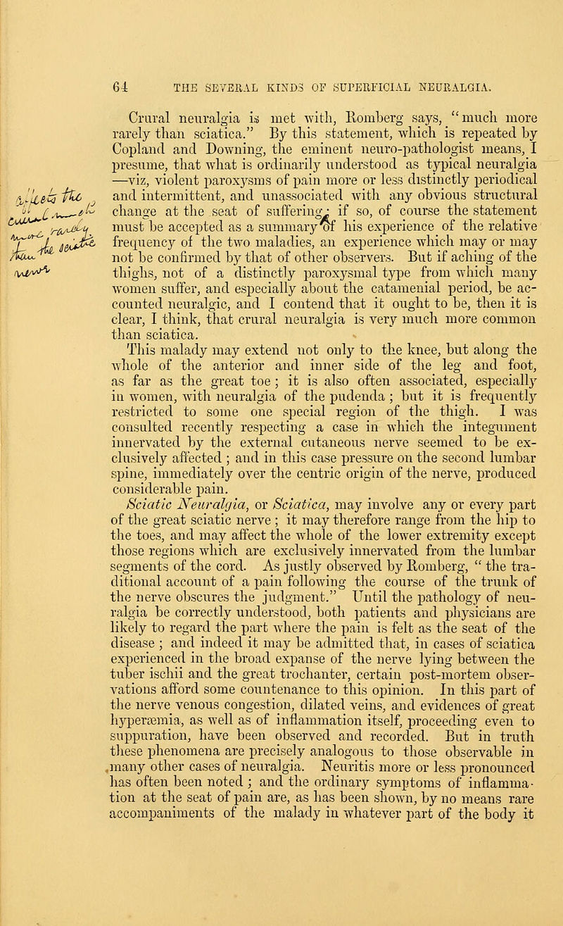 Crural neuralgia is met with, llomberg says, much more rarely than sciatica. By this statement, which is repeated by Copland and Downing, the eminent neuro-pathologist means, I presume, that what is ordinarily understood as typical neuralgia —viz, violent paroxysms of pain more or less distinctly periodical ukek ^ ^^^^ intermittent, and unassociated with any obvious structural '^'•' £^^ fi^ change at the seat of suffering-: if so, of course the statement '^^^'^^^ 'riAA^H niust be accepted as a summary^ his experience of the relative iT JL i&^^t^ frecpiency of the two maladies, an experience which may or may /fe^ not be confirmed by that of other observers. But if aching of the ivM^^ thighs, not of a distinctly paroxysmal type from whicJi many women suffer, and esj)ecially about the catamenial period, be ac- counted neuralgic, and I contend that it ought to be, then it is clear, I think, that crural neuralgia is very much more common than sciatica. This malady may extend iiot only to the knee, but along the Avhole of the anterior and inner side of the leg and foot, as far as the great toe ; it is also often associated, especially iu w^omen, with neuralgia of the pudenda ; but it is frequently restricted to some one special region of the thigh. I was consulted recently respecting a case in which the integument innervated by the external cutaneous nerve seemed to be ex- clusively affected ; and in this case pressure on the second lumbar spine, immediately over the centric origin of the nerve, produced considerable pain. Sciatic Neuralgia, or Sciatica, may involve any or every part of the great sciatic nerve ; it may therefore range from the hij) to the toes, and may affect the whole of the lower extremity except those regions which are exclusively innervated from the lumbar segments of the cord. As justly observed by Romberg,  the tra- ditional account of a pain following the course of the trunk of the nerve obscures the judgment. Until the pathology of neu- ralgia be correctly understood, both patients and physicians are likely to regard the j^art where the pain is felt as the seat of the disease ; and indeed it may be admitted that, in cases of sciatica experienced in the broad expanse of the nerve lying between the tuber ischii and the great trochanter, certain post-mortem obser- vations afford some countenance to this opinion. In this part of the nerve venous congestion, dilated veins, and evidences of great hyperemia, as well as of inflammation itself, proceeding even to suppuration, have been observed and recorded. But in truth tliese phenomena are precisely analogous to those observable in .many other cases of neuralgia. Neuritis more or less pronounced has often been noted ; and the ordinary symptoms of inflamma- tion at the seat of pain are, as has been shown, by no means rare accompaniments of the malady in whatever part of the body it