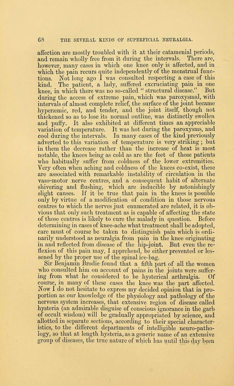 affection are mostly troubled with it at their catamenial periods, and remain wholly free from it during the intervals. There are, however, many cases in which one knee only is affected, and in which the pain recurs quite independently of the menstrual func- tions. Not long ago I was consulted respecting a case of this kind. The patient, a lady, suffered excruciating pain in one knee, in which there was no so-called  structural disease. But during the access of extreme pain, which was paroxysmal, with intervals of almost complete relief, the surface of the joint became hypersemic, red, and tender, and the joint itself, though not thickened so as to lose its normal outline, was distinctly swollen and puffy. It also exhibited at different times an appreciable variation of temperature. It was hot during the paroxysms, and cool during the intervals. In many cases of the kind previously adverted to this variation of temperature is very striking; but in them the decrease rather than the increase of heat is most notable, the knees being as cold as are the feet of those patients who habitually suffer from coldness of the lower extremities. Very often when aching aud coldness of the knees co-exist, these are associated with remarkable instability of circulation in the vaso-motor nerve centres, and a consequent habit of alternate shivering and flushing, which are inducible by astonishingly slight causes. If it be true that pain in the knees is possible only by virtue of a modification of condition in those nervous centres to which the nerves just enumerated are related, it is ob- vious that only such treatment as is capable of affecting the state of those centres is likely to cure the malady in question. Before determining in cases of knee-ache what treatment shall be adopted, care must of course be taken to distinguish pain w^iicli is ordi- narily understood as neuralgia from pain in the knee originating in and reflected from disease of the hip-joint. But even the re- flexion of this pain may, I apprehend, be either prevented or les- sened by the proper use of the spinal ice-bag. Sir Benjamin Brodie found that a fifth part of all the women who consulted him on account of pains in the joints were suffer- ing from what he considered to be hysterical arthralgia. Of course, in many of these cases the knee was the part affected. Now I do not hesitate to express my decided opinion that in pro- portion as our knowledge of the physiology and pathology of the nervous system increases, that extensive region of disease called hysteria (an admirable disguise of conscious ignorance in the garb of occult wisdom) will be gradually appropriated by science, and allotted in separate sections, according to their special character- istics, to the different departments of intelligible neuro-patho- logy, so that at length hysteria, as a generic name of an extensive group of diseases, the true nature of which has until this day been