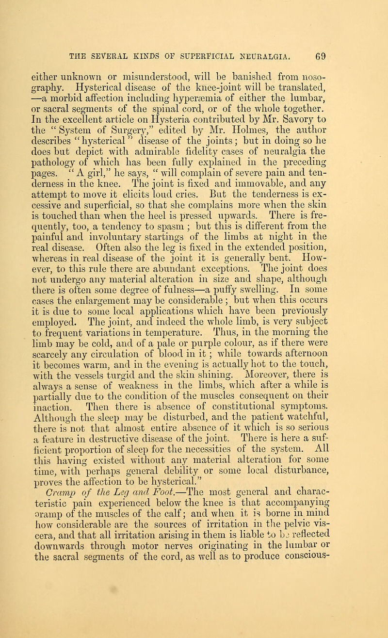 either unknown or misunderstood, will be banished from noso- graphy. Hysterical disease of the knee-joint will be translated, —a morbid affection including hypersemia of either the lumbar, or sacral segments of the spinal cord, or of the whole together. In the excellent article on Hysteria contributed by Mr. Savory to the  System of Surgery, edited by Mr. Holmes, the author describes hysterical  disease of the joints; but in doing so he does but depict with admirable fidelity cases of neuralgia the pathology of which has been fully explained in the preceding pages.  A girl, he says,  will complain of severe jjain and ten- derness in the knee. The joint is fixed and immovable, and any attempt to move it elicits loud cries. But the tenderness is ex- cessive and superficial, so that she complains more when the skin is touched than when the heel is pressed upwards. There is fre- quently, too, a tendency to spasm ; but this is different from the painful and involuntary startings of the limbs at night in the real disease. Often also the leg is fixed in the extended position, whereas in real disease of the joint it is generally bent. How- ever, to this rule there are abundant exceptions. The joint does not undergo any material alteration in size and shape, although there is often some degree of fulness—a puffy swelling. In some cases the enlargement may be considerable; but when this occurs it is due to some local applications which have been previously employed. The joint, and indeed the whole limb, is very subject to frequent variations in temperature. Thus, in the morning the limb may be cold, and of a pale or purple colour, as if there were scarcely any circulation of blood in it; while towards afternoon it becomes warm, and in the evening is actually hot to the touch, with the vessels turgid and the skin shining. Moreover, there is always a sense of weakness in the limbs, which after a while is partially due to the condition of the muscles consequent on their inaction. Then there is absence of constitutional symptoms. Although the sleep may be disturbed, and the patient watchful, there is not that almost entire absence of it which is so serious a feature in destructive disease of the joint. There is here a suf- ficient proportion of sleep for the necessities of the system. All this having existed vfithout any material alteration for some time, with perhaps general debility or some local disturbance, proves the affection to be hysterical. Cramp of the Leg and Foot.—The most general and charac- teristic pain experienced below the knee is that accompanying oramp of the muscles of the calf; and when it is borne inmind how considerable are the sources of irritation in the pelvic vis- cera, and that all irritation arising in them is liable to b j reflected downwards through motor nerves originating in the lumbar or the sacral segments of the cord, as well as to produce conscious-