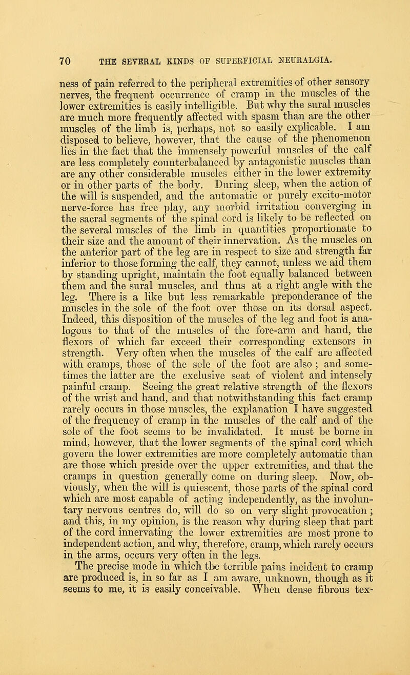 ness of pain referred to the peripheral extremities of other sensory nerves, the frequent occurrence of cramp in the muscles of the lower extremities is easily intelligible. But why the sural muscles are much more frequently affected with spasm than are the other muscles of the limb is, perhaps, not so easily explicable. I am disposed to believe, however, that the cause of the phenomenon lies in the fact that the immensely powerful muscles of the calf are less completely counterbalanced by antagonistic muscles than are any other considerable muscles either in the lower extremity or in other parts of the body. During sleep, when the action of the will is suspended, and the automatic or purely excito-motor nerve-force has free play, any morbid irritation converging in the sacral segments of the spinal cord is likely to be reflected on the several muscles of the limb in quantities proportionate to their size and the amount of their innervation. As the muscles on the anterior part of the leg are in respect to size and strength far inferior to those forming the calf, they cannot, unless we aid them by standing upright, maintain the foot equally balanced between them and the sural muscles, and thus at a right angle with the leg. There is a like but less remarkable preponderance of the muscles in the sole of the foot over those on its dorsal aspect. Indeed, this disposition of the muscles of the leg and foot is ana- logous to that of the muscles of the fore-arm and hand, the flexors of which far exceed their corresponding extensors in strength. Very often when the muscles of the calf are affected with cramps, those of the sole of the foot are also ; and some- times the latter are the exclusive seat of violent and intensely painful cramp. Seeing the great relative strength of the flexors of the wrist and hand, and that notwithstanding this fact cramp rarely occurs in those muscles, the explanation I have suggested of the frequency of cramp in the muscles of the calf and of the sole of the foot seems to be invalidated. It must be borne in mind, however, that the lower segments of the spinal cord which govern the lower extremities are more completely automatic than are those which preside over the upper extremities, and that the cramps in question generally come on during sleep. Now, ob- viously, when the will is quiescent, those parts of the spinal cord which are most capable of acting independently, as the involun- tary nervous centres do, will do so on very slight provocation; and this, in my opinion, is the reason why during sleep that part of the cord innervating the lower extremities are most prone to independent action, and why, therefore, cramp, which rarely occurs in the arms, occurs very often in the legs. The precise mode in which tl>e terrible pains incident to cramp are produced is, in so far as I am aware, unknown, though as it seems to me, it is easily conceivable. When dense fibrous tex-