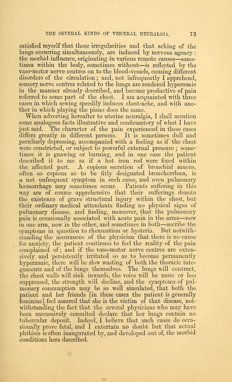 satisfied myself that those irregularities and that aching of the lungs occurring simultaneously, are induced by nervous agency : the m.orbid influence, originating in various remote causes—some- times within the body, sometimes without—is reflected by the vaso-motor nerve centres on to the blood-vessels, causing different disorders of the circulation ; and, not infrequently I apprehend, sensory nerve centres related to the lungs are rendered hypersemic in the manner already described, and become productive of pain referred to some part of the chest. I am acquainted with three cases in which sewing speedily induces chest-ache, and with ano- ther in which playing the piano does the same. When adverting hereafter to uterine neuralgia, I shall mention some analogous facts illustrative and confirmatory of what I have just said. The character of the pain experienced in these cases differs greatly in different persons. It is sometimes dull and peculiarly depressing, accompanied with a feeling as if the chest were constricted, or subject to powerful external pressure ; some- times it is gTiawing or burning, and in one case the patient described ib to me as if a hot iron rod were fixed within the affected part. A copious secretion of bronchial mucus, often so copious as to be fitly designated bronchorrhoea, is a not unfrequent symptom in such cases, and even pulmonary haemorrhage may sometimes occur. Patients suffering in this way are of course apprehensive that their sufferings denote the existence of grave structural injury within the chest, but their ordinary medical attendants finding no physical signs of pulmonary disease, and finding, moreover, that the pulmonary pain is occasionally associated with acute pain in the arms—now in one arm, now in the other, and sometimes in both—ascribe the symptoms in question to rheumatism or hj^steria. But notwith- standing the assurances of the physician that there is no cause for anxiety, the patient continues to feel the reality of the pain complained of; and if the vaso-motor nerve centres are exten- sively and persistently irritated so as to become permanently hypersemic, there will be slow wasting of both the thoracic inte- guments and of the lungs themselves. The lungs will contract, the chest walls will sink inwards, the voice will be more or less suppressed, the strength will decline, and the symptoms of pul- monary consumption may be so well simulated, that both the patient and her friends [in these cases the patient is generally feminine] feel assured that she is the victim of that disease, not- withstanding the fact that the several physicians who may have been successively consulted declare that her lungs contain no tubercular deposit. Indeed, I believe that such cases do occa- sionally prove fatal, and I entertain no doubt but that actual phthisis is often inaugurated by, and developed out of, the morbid conditions here described.