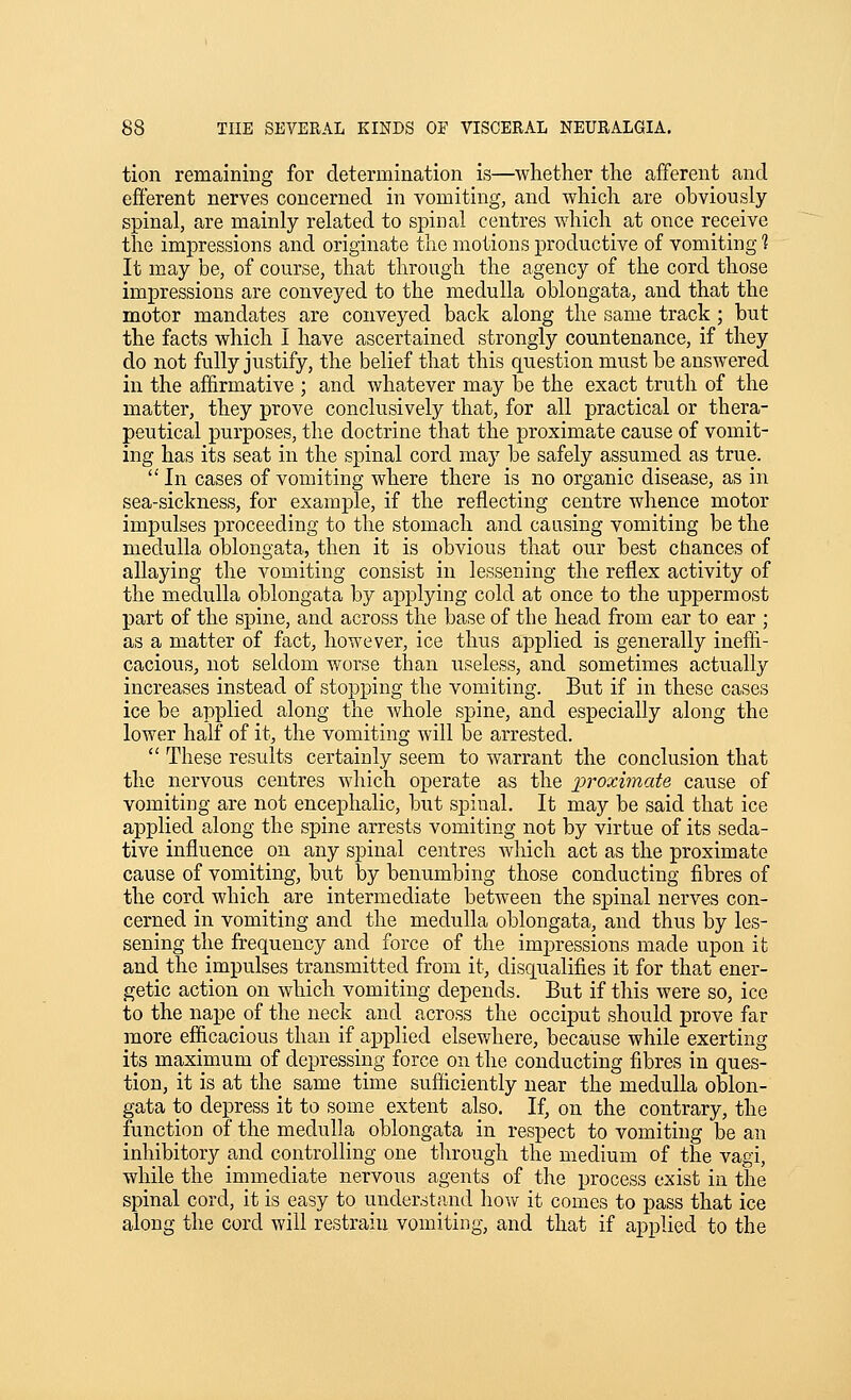 tion remaining for determination is—whether the afferent and efferent nerves concerned in vomiting, and which are obviously spinal, are mainly related to spinal centres which at once receive the impressions and originate the motions productive of vomiting 1 It may be, of course, that through the agency of the cord those impressions are conveyed to the medulla oblongata, and that the motor mandates are conveyed back along the same track ; but the facts which I have ascertained strongly countenance, if they do not fully justify, the belief that this question must be answered in the affirmative ; and whatever may be the exact truth of the matter, they prove conclusively that, for all practical or thera- peutical purposes, the doctrine that the proximate cause of vomit- ing has its seat in the spinal cord may be safely assumed as true.  In cases of vomiting where there is no organic disease, as in sea-sickness, for example, if the reflecting centre whence motor impulses proceeding to the stomach and causing vomiting be the medulla oblongata, then it is obvious that our best chances of allaying the vomiting consist in lessening the reflex activity of the medulla oblongata by applying cold at once to the uppermost part of the spine, and across the base of the head from ear to ear ; as a matter of fact, however, ice thus applied is generally ineffi- cacious, not seldom worse than useless, and sometimes actually increases instead of stopping the vomiting. But if in these cases ice be applied along the whole spine, and especially along the lower half of it, the vomiting will be arrested.  These results certainly seem to warrant the conclusion that the nervous centres which operate as the jpi'^ximate cause of vomiting are not encephalic, but spinal. It may be said that ice applied along the spine arrests vomiting not by virtue of its seda- tive influence on any spinal centres which act as the proximate cause of vomiting, but by benumbing those conducting fibres of the cord which are intermediate between the spinal nerves con- cerned in vomiting and the medulla oblongata, and thus by les- sening the frequency and force of the imj)ressions made upon it and the impulses transmitted from it, disqualifies it for that ener- getic action on which vomiting depends. But if this were so, ice to the nape of the neck and across the occiput should prove far more efficacious than if applied elsewhere, because while exerting its maximum of depressing force on the conducting fibres in ques- tion, it is at the same time sufficiently near the medulla oblon- gata to depress it to some extent also. If, on the contrary, the function of the medulla oblongata in respect to vomiting be an inhibitory and controlling one through the medium of the vagi, while the immediate nervous agents of the process exist in the spinal cord, it is easy to understand how it comes to pass that ice along the cord will restrain vomiting, and that if applied to the