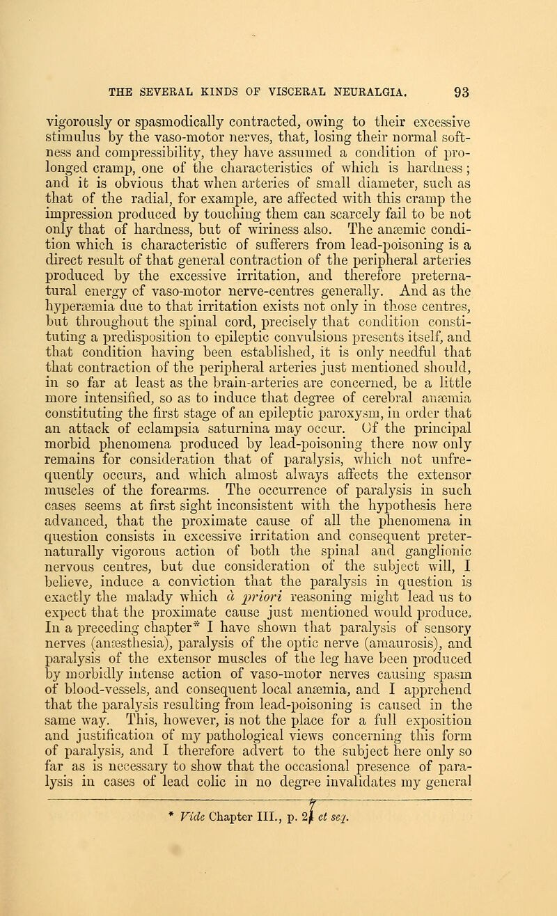 vigorously or spasmodically contracted, owing to their excessive stimulus by the vaso-motor nerves, that, losing their normal soft- ness and compressibility, they have assumed a condition of pro- longed cramp, one of the characteristics of which is hardness; and it is obvious that when arteries of small diameter, such as that of the radial, for example, are affected with this cramp the impression produced by touching them can scarcely fail to be not only that of hardness, but of wiriness also. The antemic condi- tion which is characteristic of sufferers from lead-poisoning is a direct result of that general contraction of the peripheral arteries produced by the excessive irritation, and therefore preterna- tural energy of vaso-motor nerve-centres generally. And as the hypersemia due to that irritation exists not only in those centres, but throughout the spinal cord, precisely that condition consti- tuting a predisposition to epileptic convulsions presents itself, and that condition having been established, it is only needful that that contraction of the peripheral arteries just mentioned should, in so far at least as the brain-arteries are concerned, be a little more intensified, so as to induce that degree of cerebral anaomia constituting the first stage of an epileptic paroxysm, in order that an attack of eclampsia saturnina may occur. Of the principal morbid phenomena jsroduced by lead-poisoning there now only remains for consideration that of paralysis, v/hich not unfre- quently occurs, and which almost always affects the extensor muscles of the forearms. The occurrence of paralysis in such cases seems at first sight inconsistent with the hypothesis here advanced, that the proximate cause of all the phenomena in question consists in excessive irritation and consequent preter- naturally vigorous action of both the spinal and ganglionic nervous centres, but due consideration of the subject will, I believe, induce a conviction that the paralysis in question is exactly the malady which a priori reasoning might lead us to expect that the proximate cause just mentioned would produce. In a preceding chapter* I have shown that paralysis of sensory nerves (ansestliesia), paralysis of the optic nerve (amaurosis), and paralysis of the extensor muscles of the leg have been produced by morbidly intense action of vaso-motor nerves causing spasm of blood-vessels, and consequent local anaemia, and I apprehend that the paralysis resulting from lead-poisoning is caused in the same way. This, however, is not the place for a full exposition and justification of my pathological views concerning this form of paralysis, and I therefore advert to the subject here only so far as is necessary to show that the occasional presence of para- lysis in cases of lead colic in no degree invalidates my general * Vide, Chapter III., p. 2/i ct se.2-