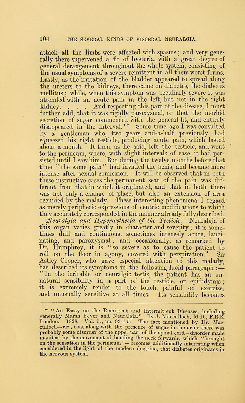 attack all the limbs were affected with spasms; and very gene- rally there supervened a fit of hysteria, with a great degree of general derangement throughout the whole system, consisting of the usual symptoms of a severe remittent in all their worst forms. Lastly, as the irritation of the bladder appeared to spread along the ureters to the kidneys, there came on diabetes, the diabetes mellitus ; while, when this symptom Avas peculiarly severe it was attended with an acute pain in the left, but not in the right kidney. . . . And respecting this part of the disease, I must further add, that it was rigidly paroxysmal, or that the morbid secretion of sugar commenced with the general fit, and entirely disappeared in the interval.* feome time ago I was consulted by a gentleman who, two years and-a-half previously, had squeezed his right testicle, producing acute pain, which lasted about a month. It then, as he said, left the testicle, and went to the perineum, where, with slight intervals of ease, it had ])er- sisted until I saw him. But during the twelve months before that time  the same pain  had invaded the penis, and became more intense after sexual connexion. It will be observed that in both these instructive cases the permanent seat of the pain was dif- ferent from that in which it originated, and that in both tliere was not only a change of place, but also an extension of area occupied by the malady. These interesting phenomena I regard as merely peripheric expressions of centric modifications to which they accurately corresponded in the manner already fully described. Neuralgia and Hyperesthesia of the Testicle.—Neuralgia of this organ varies greatly in character and severity; it is some- times dull and continuous, sometimes intensely acute, lanci- nating, and paroxysmal; and occasionally, as remarked by Dr. Humphrey, it is so severe as to cause the patient to roll on the floor in agony, covered with perspiration. Sir Astley Cooper, who gave especial attention to this malady, has described its symptoms in the following lucid paragraph :—  In the irritable or neuralgic testis, the patient has an un- natural sensibility in a part of the testicle, or epididymis ; it is extremely tender to the touch, painful on exercise, and unusually sensitive at all times. Its sensibility becomes * An Essay on the Remittent and Intermittent Diseases, including generally Marsh Fever and Neuralgia. By J. Macculloch, M.C.F.E.S. London. 1828. Vol. ii., pp. 93-4 5. The fact mentioned by Dr. Mac- culloch—viz., that along with the presence of sugar in the urine there was probably some disorder of the ui^per part of the spinal cord-disorder made manifest by the movement of bending the neck forwards, which '' brought on the sensation in the perinseum—becomes additionally interesting when considered in the light of the modern doctrine, that diabetes originates in the nervous system.