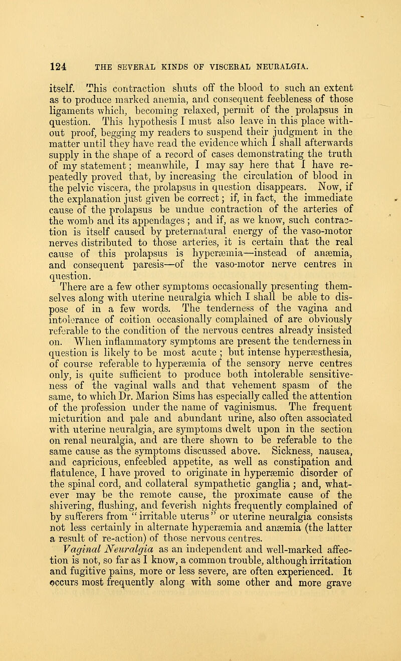 itself. This contraction shuts off the blood to such an extent as to produce marked anemia, and consequent feebleness of those ligaments which, becoming relaxed, permit of the _ prolapsus in question. This hypothesis I must also leave in this place with- out proof, begging my readers to suspend their judgment in the matter until they have read the evidence which I shall afterwards supply in the shape of a record of cases demonstrating the truth of my statement; meanwhile, I may say here that I have re- peatedly proved that, by increasing the circulation of blood in the pelvic viscera, the prolapsus in question disappears. Now, if the explanation just given be correct; if, in fact, the immediate cause of the prolapsus be undue contraction of the arteries of the womb and its appendages ; and if, as we know, such contrac- tion is itself caused by preternatural energy of the vaso-raotor nerves distributed to those arteries, it is certain that the real cause of this prolapsus is hypertemia—instead of ansemia, and consequent paresis—of the vaso-motor nerve centres in question. There are a few other symptoms occasionally presenting them- selves along with uterine neuralgia which I shall be able to dis- pose of in a few words. The tenderness of the vagina and intolerance of coition occasionally complained of are obviously referable to the condition of the nervous centres already insisted on. When inflammatory symptoms are present the tenderness in question is likely to be most acute ; but intense hypersesthesia, of course referable to hypersemia of the sensory nerve centres only, is quite sufficient to produce both intolerable sensitive- ness of the vaginal walls and that vehement spasm of the same, to which Dr. Marion Sims has especially called the attention of the profession under the name of vaginismus. The frequent micturition and pale and abundant urine, also often associated with uterine neuralgia, are sj^mptoms dwelt upon in the section on renal neuralgia, and are there shown to be referable to the same cause as the symptoms discussed above. Sickness, nausea, and capricious, enfeebled appetite, as well as constipation and flatulence, I have proved to originate in hypersemic disorder of the spinal cord, and collateral sympathetic ganglia ; and, what- ever may be the remote cause, the proximate cause of the shivering, flushing, and feverish nights frequently complained of by sufferers from irritable uterus or uterine neuralgia consists not less certainly in alternate hypersemia and ansemia (the latter a result of re-action) of those nervous centres. Vaginal Neuralgia as an independent and well-marked affec- tion is not, so far as I know, a common trouble, although irritation and fugitive pains, more or less severe, are often experienced. It occurs most frequently along with some other and more grave