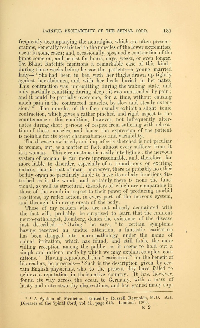 frequently accompanying the neuralgias, wliicli are often present; cramps, generally restricted to the muscles of the lower extremities, occur in some cases; and, occasionally, spasmodic contraction of the limbs come on, and jjersist for hours, days, weeJcs, or even longer. Dr. Bland Ptatcliffe mentions a remarkable case of this kind : during three Aveeks before he saw the patient—a young married lady— She had been in bed with her thighs drawn up tightly against her abdomen, and with her heels buried in her nates. This contraction was unremitting during the waking state, and only partially remitting during sleep ; it was unattended by pain ; and it could be partially overcome, for a time, Avithout causing much pain in the contracted muscles, by slow and steady exten- sion.* The muscles of the face usually exhibit a slight tonic contraction, which gives a rather pinched and rigid aspect to the countenance : this condition, however, not infrequently alter- nates during short ppriods of respite from suffering Avith relaxa- tion of those muscles, and hence the expression of the patient is notable for its great chaugeableness and variability. The disease noAv briefly and imperfectly sketched is not peculiar to women, but, as a matter of fact, almost every sufferer from it is a woman. This circumstance is easily intelligible : the nervous system of Avoman is far more impressionable, and, therefore, far more liable to disorder, especially of a tumultuous or exciting nature, than is that of man ; moreover, there is probably iio other bodily organ so peculiarly liable to have its orderly functions dis- turbed as is the Avomb, and certainly there is none the func- tional, as well as structural, disorders of Avliich are comparable to those of the AVomb in respect to their poAver of producing morbid reactions, by reflex action, in every part of the nervous system, and through it in every organ of the body. Those of my readers Avho are not already acquainted Avith the fact Avill, probably, be surprised to learn that the eminent neuro-pathologist, Eomberg, denies the existence of the disease just described:—Owing, he says, ''to certain symptoms having received an undue attention, a fantastic caricature has teen dragged into neuro-pathology under the name of spinal irritation, Avhich has found, and still fiitds, the more Avilling reception among the public, as it seems to hold out a simple and rational mode by Avhich Ave may explain complex con- ditions. Having reproduced this  caricature'' for the benefit of his readers, he proceeds— Such is the description given by cer- tain English physicians, Avho to the present day have failed to achieve a reputation in their native country. It_ has, hoAYever,_ found its Avay across the ocean to Germany, Avith a mass ot hasty and untrustAVorthy observations, and has gained many sup- * A System of Medicine. Edited by Russell Reynokb, M.P. Art. Diseases of the Spinal Cord, vol. ii., page 642, London : 1868.