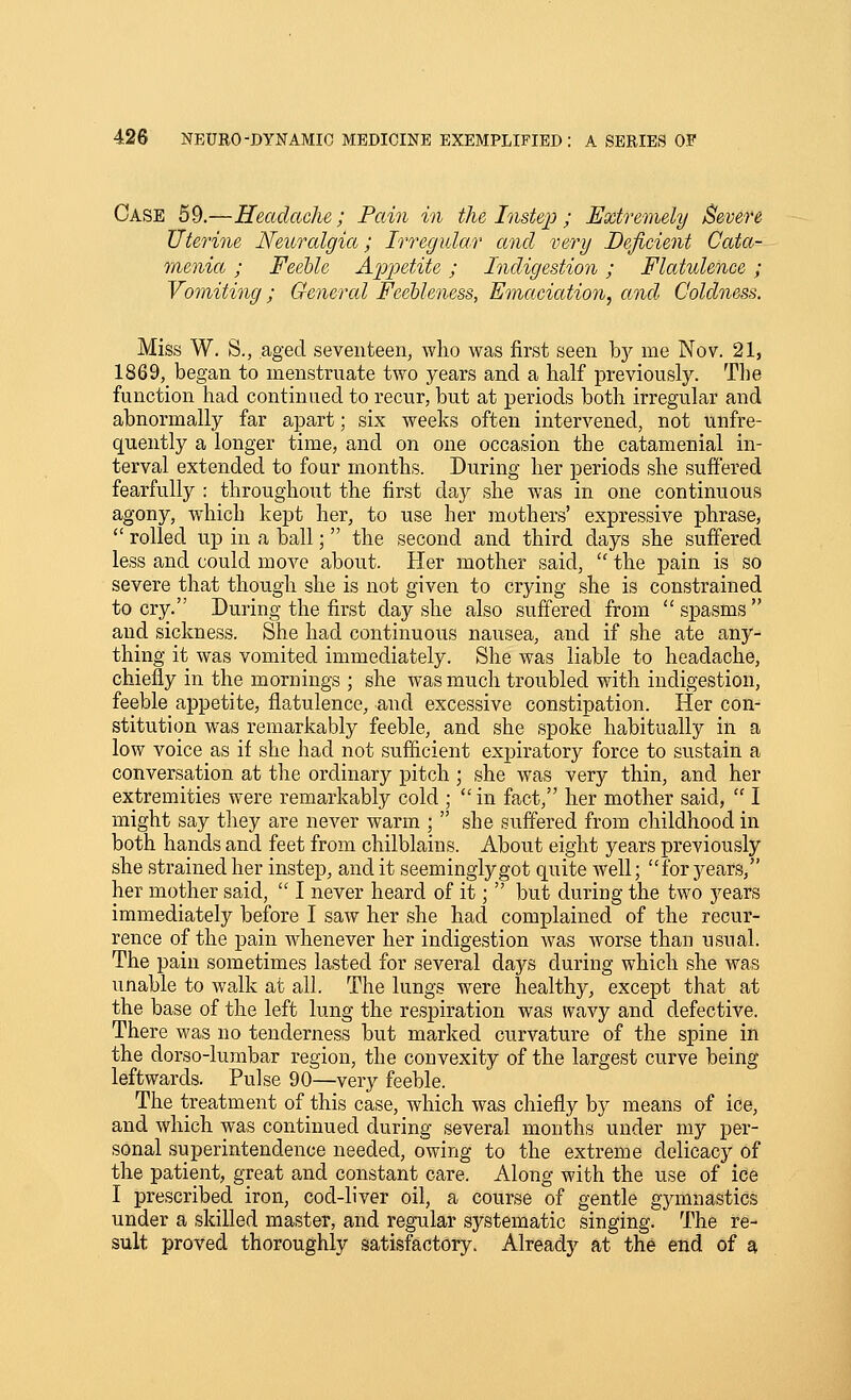 Case 59.—Headache; Pain in the Instep; Extremely Severe Uterine Neuralgia; IrregiLlar and very Deficient Cata- menia; FeeUe Api^etite; Indigestion; Flatulence ; Vomiting; General Feebleness, Emaciation, and Coldness. Miss W. S., aged seventeen, who was first seen by me Nov. 21, 1869, began to menstruate two years and a half previously. The function had continued to recur, but at periods both irregular and abnormally far apart; six weeks often intervened, not unfre- quently a longer time, and on one occasion the catamenial in- terval extended to four months. During her periods she suffered fearfully : throughout the first day she was in one continuous agony, which kept her, to use her mothers' expressive phrase,  rolled up in a ball; the second and third days she sufiered less and could move about. Her mother said,  the pain is so severe that though she is not given to crying she is constrained to cry. During the first day she also suffered from  spasms  and sickness. She had continuous nausea, and if she ate any- thing it was vomited immediately. She was liable to headache, chiefly in the mornings ; she was much troubled with indigestion, feeble appetite, flatulence, and excessive constipation. Her con- stitution was remarkably feeble, and she spoke habitually in a low voice as if she had not sufficient expiratory force to sustain a conversation at the ordinary pitch; she was very thin, and her extremities were remarkably cold ; in fact, her mother said,  I might say they are never warm ;  she suflered from childhood in both hands and feet from chilblains. About eight years previously she strained her instep, and it seemingly got quite Avell; for years, her mother said,  I never heard of it;  but during the two years immediately before I saw her she had complained of the recur- rence of the pain whenever her indigestion was worse than usual. The pain sometimes lasted for several days during which she was unable to walk at all. The lungs were healthy, except that at the base of the left lung the respiration was tvavy and defective. There was no tenderness but marked curvature of the spine in the dorso-lumbar region, the convexity of the largest curve being leftwards. Pulse 90—very feeble. The treatment of this case, which was chiefly by means of ice, and which was continued during several months under my per- sonal superintendence needed, owing to the extreme delicacy of the patient, great and constant care. Along with the use of ice I prescribed iron, cod-liver oil, a course of gentle gymnastics under a skilled master, and regular systematic singing. The re- sult proved thoroughly satisfactory. Already at the end of a