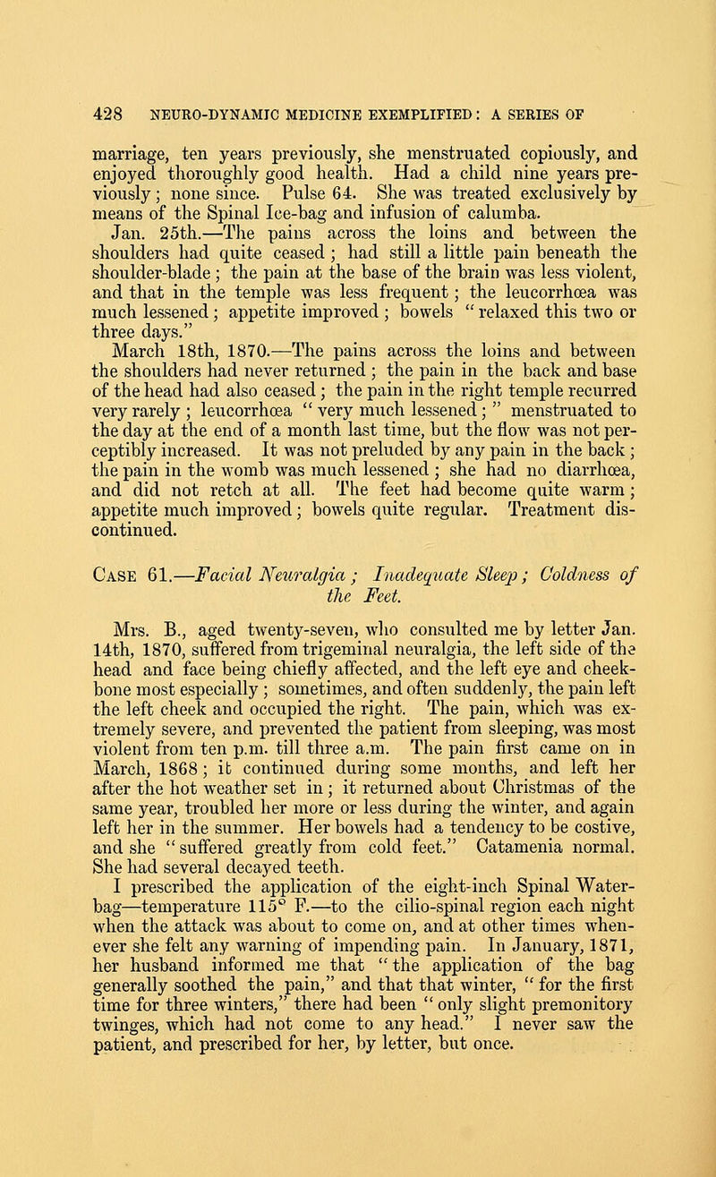 marriage, ten years previously, she menstruated copiously, and enjoyed thoroughly good health. Had a child nine years pre- viously ; none since. Pulse 64. She was treated exclusively by means of the Spinal Ice-bag and infusion of calumba. Jan. 25th.—The pains across the loins and between the shoulders had quite ceased ; had still a little pain beneath the shoulder-blade ; the pain at the base of the brain was less violent, and that in the temple was less frequent; the leucorrhoea was much lessened; appetite improved ; bowels  relaxed this two or three days. March 18th, 1870.—The pains across the loins and between the shoulders had never returned ; the pain in the back and base of the head had also ceased; the pain in the right temple recurred very rarely ; leucorrhcea  very much lessened;  menstruated to the day at the end of a month last time, but the flow was not per- ceptibly increased. It was not preluded by any pain in the back ; the pain in the womb was much lessened ; she had no diarrhoea, and did not retch at all. The feet had become quite warm; appetite much improved; bowels quite regular. Treatment dis- continued. Case 61.—Facial Neuralgia ; Inadequate Sleep; Coldness of the Feet. Mrs. B., aged twenty-seven, who consulted me by letter Jan. 14th, 1870, suffered from trigeminal neuralgia, the left side of the head and face being chiefly affected, and the left eye and cheek- bone most especially ; sometimes, and often suddenly, the pain left the left cheek and occupied the right. The pain, which was ex- tremely severe, and prevented the patient from sleeping, was most violent from ten p.m. till three a.m. The pain first came on in March, 1868; it continued during some months, and left her after the hot weather set in; it returned about Christmas of the same year, troubled her more or less during the winter, and again left her in the summer. Her bowels had a tendency to be costive, and she  suffered greatly from cold feet. Catamenia normal. She had several decayed teeth. I prescribed the application of the eight-inch Spinal Water- bag—temperature 115° F.—to the cilio-spinal region each night when the attack was about to come on, and at other times when- ever she felt any warning of impending pain. In January, 1871, her husband informed me that the application of the bag generally soothed the pain, and that that winter,  for the first time for three winters, there had been  only slight premonitory twinges, which had not come to any head. I never saw the patient, and prescribed for her, by letter, but once.