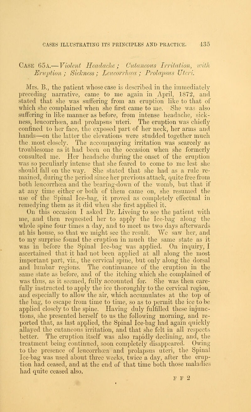 Case 65a.— Violent Headache; Cutaneous Irritation, ivitJi Eruftion ; Sickness ; Lcucorrlima ; Prolapsus Uteri. Mrs. B., the patient whose case is described in the immediately preceding narrative, came to me again in April, 1872, and stated that she was suffering from an eruption like to that of which she complained when she first came to me. She was also suffering in like manner as before, from intense headache, sick- ness, leucorrhoea, and prolapsus 'uteri. The eruption was chieflj^ confined to her face, the exposed part of her neck, her arms and hands—on the latter the elevations were studded together much the, most closely. The accompanying irritation was scarcely as troublesome as it had been on the occasion when she formerly coDsulted me. Her headache during the onset of the eruption was so peculiarly intense that she feared to come to me lest she should fall on the way. She stated that she had as a rule re- mained, during the joeriod since her previous attack, quite free from both leucorrhoea and the bearing-down of the womb, but that if at any time either or both of them came on, she resumed the use of the Spinal Ice-bag, it proved as completely effectual in remedying them as it did Vi^hen she first applied it. On this occasion I asked Dr. Liveing to see the patient with me, and then requested her to apply the Ice-bag along the whole spine four times a day, and to meet us two days afterwards at his house, so that we might see the result. We saw her, and to my surprise found the eruption in much the same state as it was in before the Spinal Ice-bag was applied. On inquiry, I ascertained that it had not been applied at all along the most important part, viz., the cervical spine, but only along the dorsal and lumbar regions. The continuance of the eruption in the same state as before, and of the itching which she complained of was thus, as it seemed, fully accounted for. She was then care- fully instructed to apply the ice thoroughly to the cervical region, and especially to allow the air, which accumulates at the top of the bag, to escape from time to time, so as to permit the ice to be applied closely to the spine. Having duly fulfilled these injunc- tions, she presented herself to us the following morning, and re- ported that, as last applied, the Spinal Ice-bag had again quickly allayed the cutaneous irritation, and that she felt in all respects better. The eruption itself was also rapidly declining, and, the treatment being continued, soon completely disappeared. Owing to the presence of leucorrhoea and prolapsus uteri, the Spinal Ice-bag was used about three weeks, twice a day, after the erup- tion had ceased, and at the end of that time both those maladies had quite ceased also. F F 2