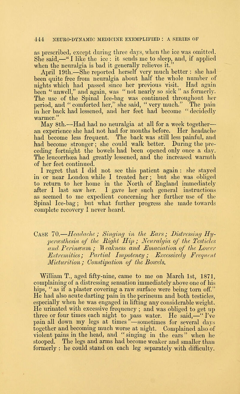 as prescribed, except during three days, when the ice was omitted. She said,— I like the ice : it sends me to sleep, and, if applied when the neuralgia is bad it generally relieves it. April 19th.—She reported herself very much better : she had been quite free from neuralgia about half the whole number of nights which had passed since her previous visit. Had again been  unwell, and again, was  not nearly so sick  as formerly. The use of the Spinal Ice-bag was continued throughout her period, and  comforted her, she said,  very much. The pain in her back had lessened, and her feet had become  decidedly warmer. May 8th.—Had had no neuralgia at all for a week together— an experience she had not had for months before. Her headache had become less frequent. The back was still less painful, and had become stronger; she could walk better. During the pre- ceding fortnight the bowels had been opened only once a day. The leucorrhoea had greatly lessened, and the increased warmtli of her feet continued. I regret that I did not see this patient again : she stayed in or near London while I treated her; but she was obliged to return to her home in the North of England immediately after I last saw her. I gave her such general instructions as seemed to me expedient concerning her further use of the Spinal Ice-bag; but what further progress she made towards complete recovery I never heard. Case 70.—Headacim ; Singing in the Ears; Distressing Hy- 2oermst]iesict of the Right Hip; Neuralgia of the Testicles and Perinceum ; Tl eakness and Emaciation of the Lower Extremities; Partial Im'potcncy; Excessively Frequent Micturition; Constipation of the Bowels. William T., aged fifty-nine, came to me on March 1st, 1871, complaining of a distressing sensation immediately above one of his hips,  as if a plaster covering a raw surface were being torn off. He had also acute darting pain in the perineum and both testicles, especially when he was engaged in lifting any considerable weight. He urinated with excessive frequency ; and was obliged to get up three or four times each night to pass water. He said,—I've pain all down my legs at times —sometimes for several days together and becoming much worse at night. Complained also of violent pains in the head, and  singing in the ears  when he stooped. The legs and arms had become weaker and smaller than formerly : he could stand on each leg separately with difficulty.