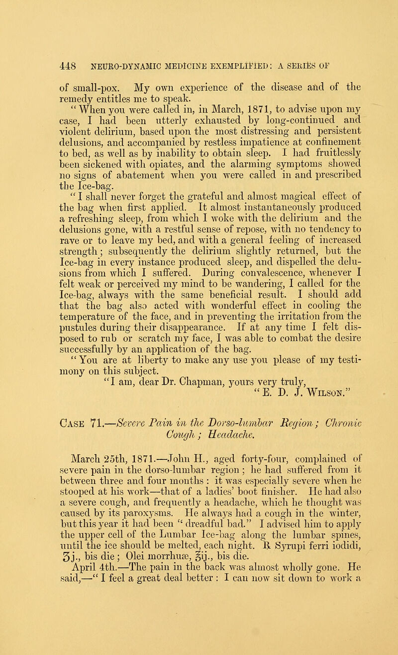 of small-pox. My own experience of the disease aiid of the remedy entitles me to speak.  When you were called in, in March, 1871, to advise upon my case, I had been utterly exhausted by long-continued and violent delirium, based upon the most distressing and persistent delusions, and accompanied by restless impatience at confinement to bed, as well as by inability to obtain sleep. I had fruitlessly been sickened with opiates, and the alarming symptoms showed no signs of abatement when you were called in and prescribed tbe Ice-bag.  I shall never forget the grateful and almost magical effect of the bag when first applied. It almost instantaneously produced a refreshing sleep, from which I woke with the delirium and the delusions gone, with a restful sense of repose, with no tendency to rave or to leave my bed, and with a general feeling of increased strength; subsequently the delirium slightly returned, but the Ice-bag in every instance produced sleep, and dispelled the delu- sions from which I suffered. During convalescence, whenever I felt weak or perceived my mind to be wandering, I called for the Ice-bag, always with the same beneficial result. I should add that the bag also acted with wonderful effect in cooling the temperature of the face, and in preventing the irritation from the pustules during their disappearance. If at any time I felt dis- posed to rub or scratch my face, I was able to combat the desire successfully by an application of the bag. You are at liberty to make any use you please of my testi- mony on this subject. I am, dear Dr. Chapman, yours very trulj^,  E. D. J. Wilson. Case 71.—Severe Pain in the Dorso-lumhar Region ; Chronic Cough ; Headache. March 25th, 1871.—John H., aged forty-four, complained of severe pain in the dorso-lumbar region ; he had suffered from it between three and four months : it was especially severe Avhen he stooped at his work—that of a ladies' boot finisher. He had also a severe cough, and frequently a headache, which he thought was caused by its paroxysms. He always had a cough in the winter, but this year it had been  dreadful bad. I advised him to applj^ the upper cell of the Lumbar Ice-bag along the lumbar spines, until the ice should be melted, each night. R Syrupi ferri iodidi, 5 j., bis die; Olei morrhuae, §ij., bis die. April 4th.—The pain in the back was almost wholly gone. He said,— I feel a great deal better : I can now sit down to worlc a