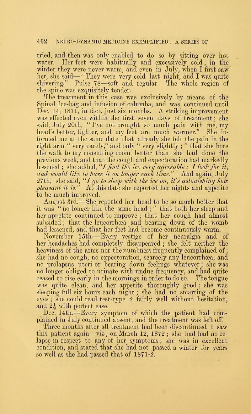 tried, and then was only enabled to do so by sitting over hot water. Her feet were habitually and excessively cold; in the winter they were never warm, and even in July, when I first saw her, she said— They were very cold last night, and 1 was quite shivering. Pulse 78—soft and regular. The whole region of the spine was exquisitely tender. The treatment in this case was exclusively by means of the Spinal Ice-bag and infusion of calumba, and was continued until Dec. 14, 1871, in fact, just six months. A striking improvement was effected even within the first seven days of treatment; she said, July 20th,  I've not brought so much pain with me, my head's better, lighter, and my feet are much warmer. She in- formed me at the same date that already she felt the pain in the right arm  very rarely, and only  very slightly ;  that she bore the walk to my consulting-room better than she had done the previous week, and that the cough and expectoration had markedly lessened ; she added, I find the ice very agreeable; I look for it, and would lilce to Jiave it on longer each time. And again, July 27th, she said, I go to sleep with the ice on, it's astonishing how pleasant it is. At this date she reported her nights and appetite to be much improved. August 3rd.—She reported her head to be so much better that it was  no longer like the same head ;  that both her sleep and her appetite continued to improve ; that her cough had almost subsided ; that the leucorrhcea and bearing down of the womb had lessened, and that her feet had become continuously warm. November 15th.—Every vestige of her neuralgia and of her headaches had completely disappeared ; she felt neither the heaviness of the arms nor the numbness frequently complained of; she had no cough, no expectoration, scarcely any leucorrhcea, and no prolapsus uteri or bearing down feelings whatever; she was no longer obliged to urinate with undue frequency, and had quite ceased to rise early in the mornings in order to do so. The tongue was quite clean, and her appetite thoroughly good ; she was sleeping full six hours each night; she had no smarting of the eyes; she could read test-type 2 fairly well without hesitation, and 2^ with perfect ease. Dec. 14th.—Every symptom of which the patient had com- plained in July continued absent, and the treatment was left off. Three months after all treatment had been discontinued I saw this patient again—viz., on March 12, 1872 ; she had had no re- lapse in respect to any of her symptoms; she was in excellent condition, and stated that she had not passed a winter for years so well as she had passed that of 1871-2,