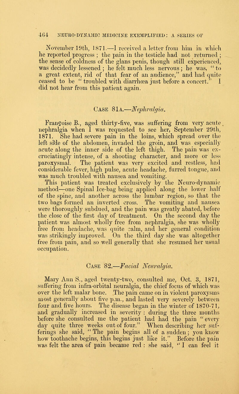 November 19th, 1871.—I received a letter from him in whicli he rejjorted progress ; the pain in the testicle had not returned ; the sense of coldness of the glans penis, though still experienced, was decidedly lessened ; he felt much less nervous ; he was,  to a great extent, rid of that fear of an audience, and had c[uite ceased to be  troubled with diarrhoea just before a concert. I did not hear from this patient again. Case 81a.—Nephrcdgia, Frangoise B., aged thirty-five, was suffering from very acute nephralgia when I was requested to see her, September 29th, 1871. She had severe pain in the loins, which spread over the left si'de of the abdomen, invaded the groin, and was especially acute along the inner side of the left thigh. The pain was ex- cruciatingly intense, of a shooting character, and more or less paroxysmal. The patient was very excited and restless, had considerable fever, high pulse, acute headache, furred tongue, and was much troubled with nausea and vomiting. This patient was treated exclusively by the Neuro-dynamic method—one Spinal Ice-bag being applied along the lower half of the spine, and another across the lumbar region, so that the two bags formed an inverted cross. The vomiting and nausea were thoroughly subdued, and the pain was greatly abated, before the close of the first day of treatment. On the second day the patient was almost wholly free from nephralgia, she was wholly free from headache, was quite oalm, and her general condition was strikingly improved. On the third day she was altogether free from pain, and so well generally that she resumed her usual occupation. Case 82,—Facial Neuralgia. Mary Ann S., aged twenty-two, consulted me, Oct. 3, 1871, suffering from infra-orbital neuralgia, the chief focus of which was over the left malar bone. The pain came on in violent paroxysms most generally about five p.m., and lasted very severely between four and five hours. The disease began in the winter of 1870-71, and gradually increased in severity : during the three months before she consulted me the patient had had the pain  every day quite three weeks out of four. When describing her suf- ferings she said,  The pain begins all of a sudden; you know how toothache begins, this begins just like it. Before the pain was felt the area of pain became red : she said,  I can feel it