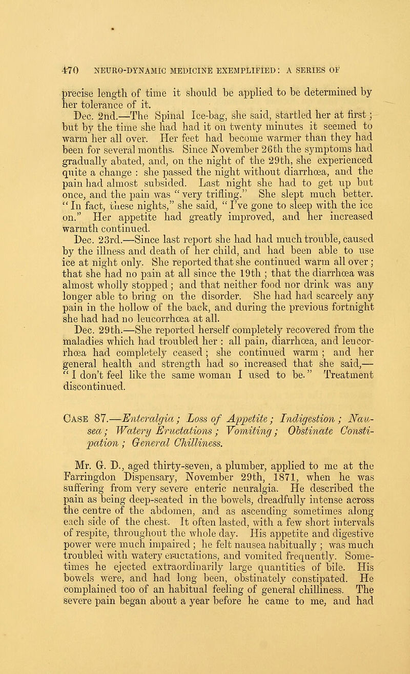 precise length of time it should he applied to be determined by her tolerance of it. Dec. 2nd.—The Spinal Ice-bag, she said, startled her at first; but by the time she had had it on twenty minutes it seemed to warm her all over. Her feet had become warmer than they had been for several months. Since November 26th the symptoms had gradually abated, and, on the night of the 29th, she experienced quite a change : she passed the night without diarrhoea, and the pain had almost subsided. Last night she had to get up but once, and the pain was very trifling. She slept much better.  In fact, these nights, she said,  I've gone to sleep with the ice on. Her appetite had greatly improved, and her increased warmth continued. Dec. 23rd.—Since last report she had had much trouble, caused by the illness and death of her child, and had been able to use ice at night only. She reported that she continued warm all over; that she had no pain at all since the 19th ; that the diarrhoea was almost wholly stopped; and that neither food nor drink was any longer able to bring on the disorder. She had had scarcely any pain in the hollow of the back, and during the previous fortnight she had had no leucorrhoea at all. Dec. 29th.—She reported herself completely recovered from the maladies which had troubled her : all pain, diarrhoea, and leucor- rhoea had completely ceased; she continued warm ; and her general health and strength had so increased that she said,—  I don't feel like the same woman I used to be. Treatment discontinued. Case 87.—Entercdgia; Loss of Appetite; Indigestion; JVau- sea; Watery Eructations ; Vomiting; Obstinate Consti- pation ; General Chilliness. Mr. G. D., aged thirty-seven, a plumber, applied to me at the Farringdon Dispensary, November 29th, 1871, when he was suffering from very severe enteric neuralgia. He described the pain as being deep-seated in the bowels, dreadfully intense across the centre of the abdomen, and as ascending sometimes along each side of the chest. It often lasted, with a few short intervals of respite, throughout the whole day. His appetite and digestive power were much impaired ; he felt nausea habitually ; was much troubled with watery eructations, and vomited frequently. Some- times he ejected extraordinarily large quantities of bile. His bowels were, and had long been, obstinately constipated. He complained too of an habitual feeling of general chilliness. The severe pain began about a year before he came to me, and had