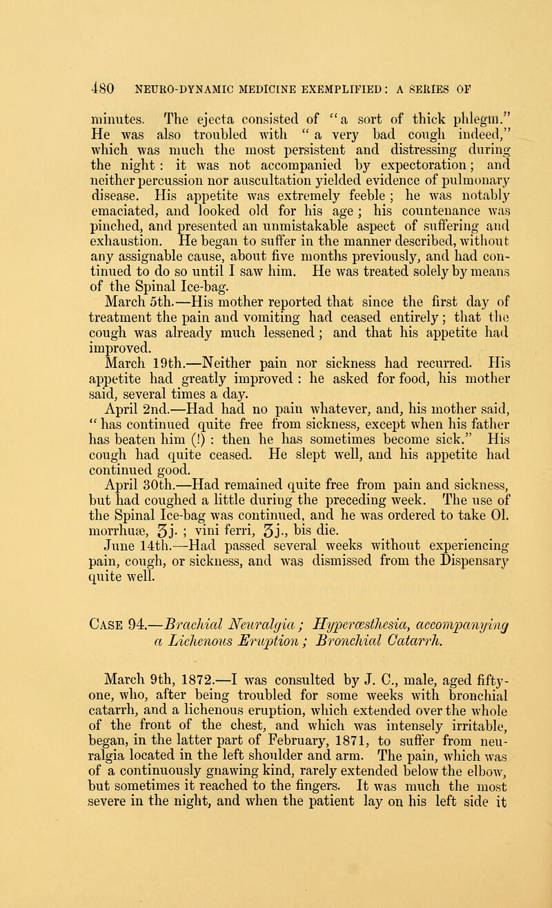 minutes. The ejecta consisted of a, sort of thick phlegm. He was also troubled with  a very bad cough indeed, which was much the most persistent and distressing during the night : it was not accompanied by expectoration; and neither percussion nor auscultation yielded evidence of pulmonary disease. His appetite was extremely feeble ; he Avas notably emaciated, and looked old for his age ; his countenance was pinched, and presented an unmistakable aspect of suffering and exhaustion. He began to suffer in the manner described, without any assignable cause, about five months previously, and had con- tinued to do so until I saw him. He was treated solely by means of the Spinal Ice-bag. March 5th.—His mother reported that since the first day of treatment the pain and vomiting had ceased entirely; that the cough was already much lessened; and that his appetite had improved. March 19th.—Neither pain nor sickness had recurred. His appetite had greatly improved : he asked for food, his mother said, several times a day. April 2nd.—Had had no pain whatever, and, his mother said,  has continued quite free from sickness, except when his father has beaten him (!) : then he has sometimes become sick. His cough had quite ceased. He slept well, and his appetite had continued good. April 30th.—Had remained quite free from pain and sickness, but had coughed a little during the preceding week. The use of the Spinal Ice-bag was continued, and he was ordered to take 01. morrhuee, 5j- 5 vini ferri, 5J-> Ws die. June 14th.—Had passed several weeks without experiencing pain, cough, or sickness, and was dismissed from the Dispensary quite well. Case 94.—Brachial Neuralgia ; Hypercesthesia, accompanying a LicJienous Eruption ; Bronchial Catarrh. March 9th, 1872.—I was consulted by J. C, male, aged fifty- one, who, after being troubled for some weeks with bronchial catarrh, and a lichenous eruption, which extended over the whole of the front of the chest, and which was intensely irritable, began, in the latter part of February, 1871, to suffer from neu- ralgia located in the left shoulder and arm. The pain, which was of a continuously gnawing kind, rarely extended below the elbow, but sometimes it reached to the fingers. It was much the most severe in the night, and when the patient lay on his left side it