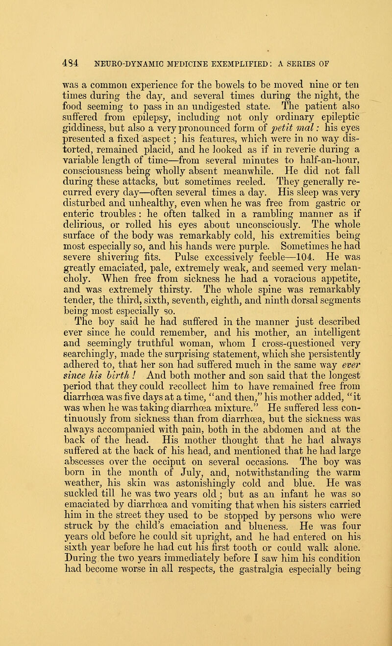 was a common experience for the bowels to be moved nine or ten times during the day, and several times during the night, the food seeming to pass in an undigested state. The patient also suffered from epilepsy, including not only ordinary epileptic giddiness, but also a very pronounced form of x>^tit '>^^cil '■ his eyes presented a fixed aspect; his features, which were in no way dis- torted, remained placid, and he looked as if in reverie during a variable length of time—from several minutes to half-an-hour, consciousness being wholly absent meanwhile. He did not fall during these attacks, but sometimes reeled. They generally re- curred every day—often several times a day. His sleep was very disturbed and unhealthy, even when he was free from gastric or enteric troubles : he often talked in a rambling manner as if delirious, or rolled his eyes about unconsciously. The whole surface of the body was remarkably cold, his extremities being most especially so, and his hands were purple. Sometimes he had severe shivering fits. Pulse excessively feeble—104. He was greatly emaciated, pale, extremely weak, and seemed very melan- choly. When free from sickness he had a voracious appetite, and was extremely thirsty. The whole spine was remarkably tender, the third, sixth, seventh, eighth, and ninth dorsal segments being most especially so. The boy said he had suffered in the manner just described ever since he could remember, and his mother, an intelligent and seemingly truthful woman, whom I cross-questioned very searchingly, made the surprising statement, which she persistently adhered to, that her son had suffered much in the same way ever since his birth ! And both mother and son said that the longest period that they could recollect him to have remained free from diarrhoea was five days at a time, and then, his mother added, it was when he was taking diarrhoea mixture. He suffered less con- tinuously from sickness than from diarrhoea, but the sickness was always accompanied with pain, both in the abdomen and at the back of the head. His mother thought that he had always suffered at the back of his head, and mentioned that he had large abscesses over the occiput on several occasions. The boy was born in the month of July, and, notwithstanding the warm weather, his skin was astonishingly cold and blue. He was suckled till he was two years old; but as an infant he was so emaciated by diarrhoea and vomiting that when his sisters carried him in the street they used to be stopped by persons who were struck by the child's emaciation and blueness. He was four years old before he could sit upright, and he had entered on his sixth year before he had cut his first tooth or could walk alone. During the two years immediately before I saw him his condition had become worse in all respects, the gastralgia especially being