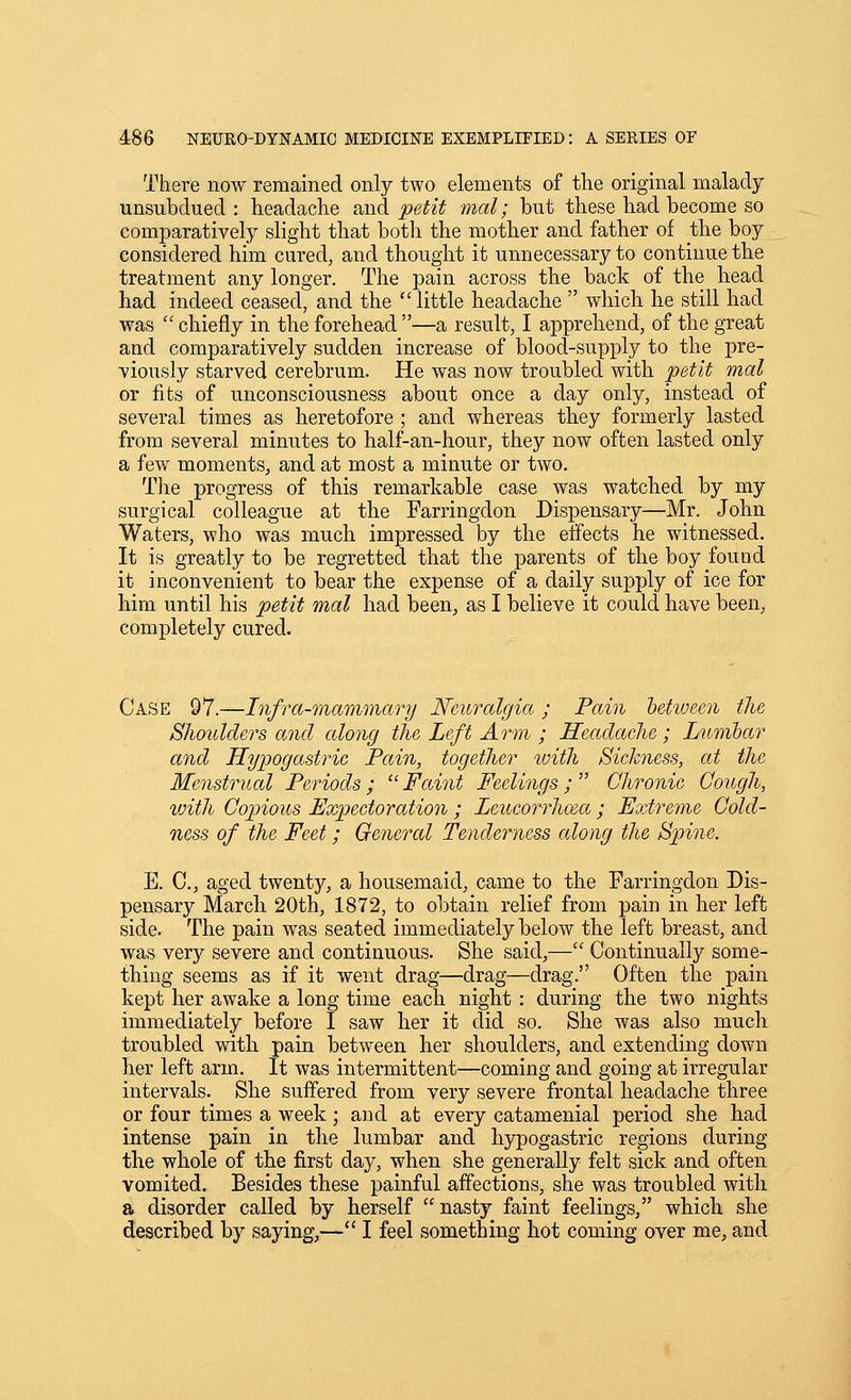 There now remained only two elements of tlie original malady unsubdued: headache said petit mal; but these had become so comparatively slight that both the mother and father of the boy considered him cured, and thought it unnecessary to continue the treatment any longer. The pain across the back of the head had indeed ceased, and the little headache  which he still had was  chiefly in the forehead —a result, I apprehend, of the great and comparatively sudden increase of blood-supply to the pre- viously starved cerebrum. He was now troubled with petit mal or fits of unconsciousness about once a day only, instead of several times as heretofore ; and whereas they formerly lasted from several minutes to half-an-hour, they now often lasted only a few moments, and at most a minute or two. Tlie progress of this remarkable case was watched by my surgical colleague at the Farringdon Dispensary—Mr. John Waters, who was much impressed by the effects he witnessed. It is greatly to be regretted that the parents of the boy found it inconvenient to bear the expense of a daily supply of ice for him until his petit mal had been^ as I believe it could have been, completely cured. Case 97.—Infra-mammary Neuralgia; Pain between the Slioulders and along tlie Left Arm ; Hectdache ; Lumbar and Hypogastric Pain, together loith Sickness, at the Menstrual Periods; ^'Faint Feelings; Chronic Cough, with Copious Expectoration ; Leucorrhcea ; Extreme Cold- ness of the Feet; General Tendeviiess along the Spine. E. C, aged twenty, a housemaid, came to the Farringdon Dis- pensary March 20th, 1872, to obtain relief from pain in her left side. The pain was seated immediately below the left breast, and was very severe and continuous. She said,— Continually some- thing seems as if it went drag—drag—drag. Often the pain kept her awake a long time each night : during the two nights immediately before I saw her it did so. She was also much troubled with pain between her shoulders, and extending down her left arm. It was intermittent—coming and going at irregular intervals. She suffered from very severe frontal headache three or four times a week ; and at every catamenial period she had intense pain in the lumbar and hypogastric regions during the whole of the first day, when she generally felt sick and often vomited. Besides these painful affections, she was troubled with a disorder called by herself nasty faint feelings, which she described by saying,— I feel something hot coming over me, and