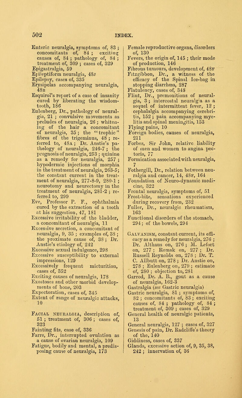 Enteric neuralgia, symptoms of, 83 ; concomitants of, 84 ; exciting causes of, 84 ; pathology of, 84 ; treatment of, 309 ; cases of, 329 Epigastralgia, 69 Epileptiform neuralgia, 48j Epilepsy, cases of, 335 Erysipelas accompanying neuralgia, 48b Esquirol's report of a case of insanity cured by liberating the wisdom- tooth, 186 Eulenberg, Dr., pathology of neural- gia, 21 ; convulsive movements as preludes of neuralgia, 26 ; whiten- ing of the hair a concomitant of neuralgia, 35 ; the '' trophic  fibres of the trigeminus, 48 ; re- ferred to, 48a ; Dr. Anstie's pa- thology of neuralgia, 246-7; the prognosis of neuralgia, 253 ; quinine as a remedy for neuralgia, 257 ; hypodermic injections of morphia in the treatment of neuralgia, 263-5 j the constant current in the treat- ment of neuralgia, 277-8-9, 280-1 ; neurotomy and neurectomy in the treatment of neuralgia, 281-2 ; re- ferred to, 299 Eve, Professor P. F., ophthalmia cured by the extraction of a tooth at his suggestion, 47, 181 Excessive irritability of the bladder, a concomitant of neuralgia, 11 Excessive secretion, a concomitant of neuralgia, 9, 35 ; examples of, 38 ; the proximate cause of, 38; Dr. Anstie's etiology of, 242 Excessive sexual indulgence, 298 Excessive susceptibility to external impressions, 129 Excessively frequent micturition, cases of, 352 Exciting causes of neuralgia, 178 Exostoses and other morbid develop- ments of bone, 203 Expectoration, cases of, 345 Extent of range of neuralgic attacks, 10 Facial neuralgia, descripbion of, 51 ; treatment of, 306 ; cases of, 323 Fainting fits, case of, 336 Farre, Dr., interrupted ovulation as a cause of ovarian neuralgia, 109 Fatigue, bodily and mental, a predis- posing cause of neuralgia, 173 Female reproductive organs, disorders of, 130 Fevers, the origin of, 145 ; their mode of production, 146 Fibrous tumours, development of, 48f Fitzgibbon, Dr., a witness of the efficacy of the Spinal Ice-bag in stopping diarrhoea, 287 Flatulency, cases of, 348 Flint, Dr., premonitions of neural- gia, 3; intercostal neuralg'a as a sequel of intermittent fever, 12 ; cephalalgia accompanying cerebri- tis, 152; pain accompanying mye- litis and spinal meningitis, 153 Flying pains, 10 Foreign bodies, causes of neuralgia, 211 Forbes, Sir John, relative liability of men and women to angina pec- toris, 77 Formication associated with neuralgia, 7 Fothergill, Dr., relation between neu- ralgia and cancer, 14, 48f, 164 Foundation of Neuro-dynamic medi- cine, 322 Frontal neuralgia, symptoms of, 51 Frost-bite, sensations experienced during recovery from, 232 Fuller, Dr.. neuralgic rheumatism, 163 Functional disorders of the stomach, 294; of the bowels, 294 Galvanism, constant current, its effi- cacy as a remedy for neuralgia, 276 ; Dr. Althaus on, 276 ; M. Lefort on, 277 ; Kemak on, 277 ; Dr. Kussell Eeynolds on, 278 ; Dr. T. C. AUbutt on, 278 ; Dr. Anstie on, 278 ; Eulenberg on, 279 ; estimate of, 280 ; objection to, 281 Garrod, Dr. A. B., gout as a cause of neuralgia, 162-3 Gastralgia {see Gastric neuralgia) Gastric neuralgia, 81 ; symptoms of, 82 ; concomitants of, 83 ; exciting causes of, 84 ; pathology of, 84 ; treatment of, 309 ; cases of, 329 General health of neuralgic patients, 13 General neuralgia, 127 ; cases of, 327 Genesis of pain, Dr. Eadcliffe's theory of the, 140 Giddiness, cases of, 337 Glands, excessive action of, 9, 35, 38, 242 ; innervation of, 36