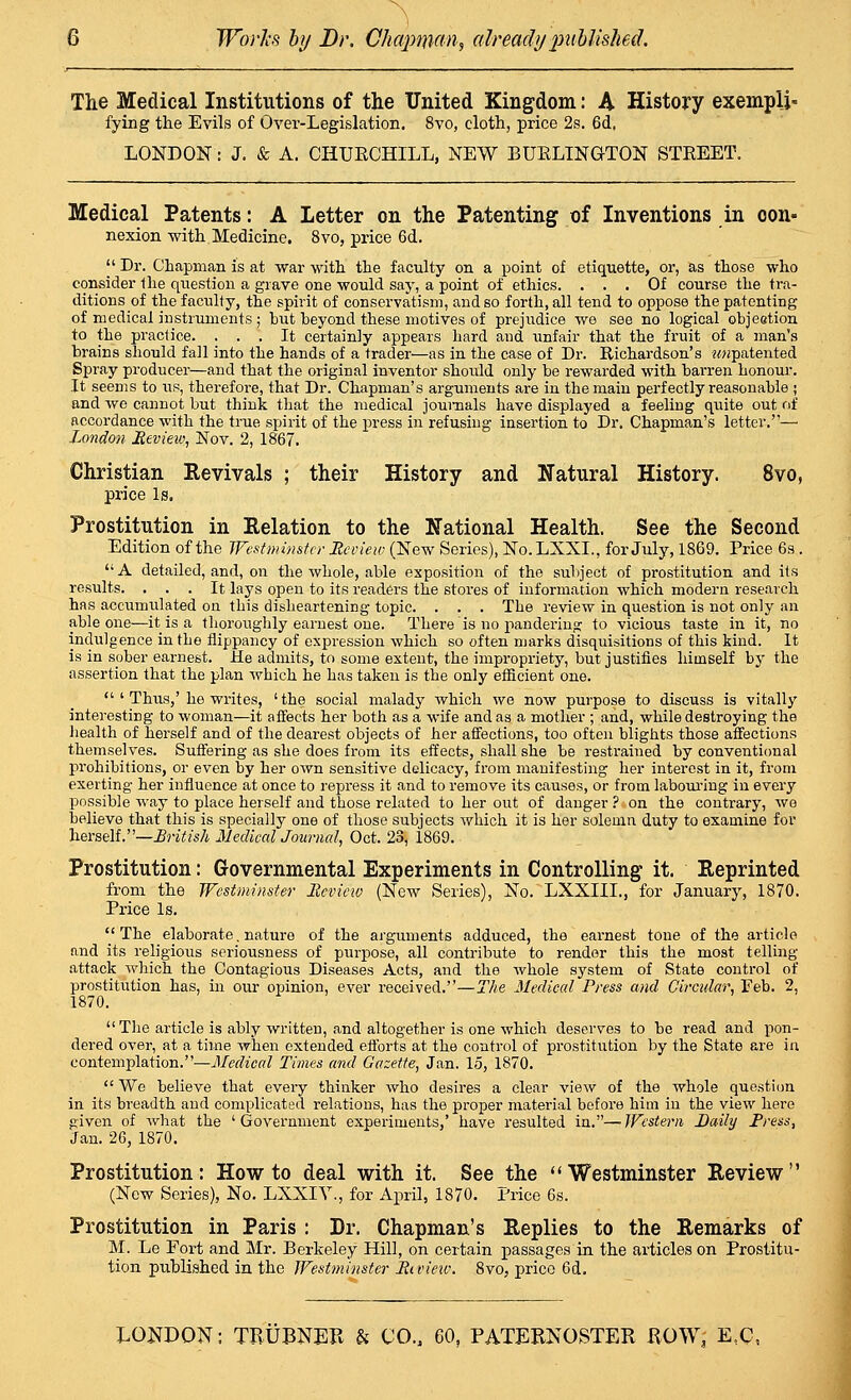 The Medical Institutions of the United Kingdom: A History exempli- fying the Evils of Over-Legislation, 8vo, cloth, price 2s. 6d, LONDON: J. & A. CHURCHILL, NEW BUELINGTON STEEET. Medical Patents: A Letter on the Patenting of Inventions in con- nexion with Medicine. 8vo, price 6d, I' Dr. Chapman is at war with the faculty on a point of etiquette, or, as those who consider llie question a grave one would say, a point of ethics. ... Of course the tra- ditions of the faculty, the spirit of conservatism, and so forth, all tend to oppose the patenting of medical instruments ; but beyond these motives of prejudice we see no logical objeetion to the practice. ... It certainly appears hard and unfair that the fruit of a man's brains should fall into the hands of a trader—as in the case of Dr. Richardson's «<«patented Spray producer—and that the original inventor should only be rewai'ded with barren honour. It seems to us, therefore, that Dr. Chapman's arguments are in the main perfectly reasonable ; and we cannot but think that the medical journals have displayed a feeling quite out of accordance with the true spirit of the press in refusing insertion to Dr. Chapman's letter.— London JSevieiv, Nov. 2, 1867. Christian Revivals ; their History and Natural History. 8vo, price Is. Prostitution in Eelation to the National Health. See the Second Edition of the JFcst minster Review (New Series), No.LXXL, for July, 1869. Price 6s. A detailed, and, on the whole, able exposition of the subject of prostitution and its results. ... It lays open to its readers the stores of information which modern research has accumulated on this disheartening topic. . . . The review in question is not only an able one—it is a thoroughly earnest one. There is no pandering to vicious taste in it, no indulgence in the flippancy of expression which so often marks disquisitions of this kind. It is in sober earnest. He admits, to some extent, the impropriety, but justifies himself by the assertion that the plan which he has taken is the only efficient one. ' Thus,' he writes, ' the social malady which we now purpose to discuss is vitally interesting to woman—it affects her both as a wife and as a mother ; and, while destroying the liealth of herself and of the dearest objects of her affections, too often blights those affections themselves. Suffering as she does fi-om its effects, shall she be restrained by conventional prohibitions, or even by her own sensitive delicacy, from manifesting her interest in it, from exerting her influence at once to repress it and to remove its causes, or from laboui'ing in every possible way to place herself and those related to her out of danger ? on the contrary, we believe that this is specially one of those subjects which it is her solemn duty to examine for herself.—British MedicalJournal, Oct. 23, 1869. Prostitution: Governmental Experiments in Controlling it. Reprinted from the Westminster Review (New Series), No. LXXIIL, for January, 1870. Price Is. ''The elaborate. nature of the arguments adduced, the earnest tone of the article and its religious seriousness of purpose, all contribute to render this the most telling- attack which the Contagious Diseases Acts, and the whole system of State control of prostitution has, in our opinion, ever received.—The Mediccd Press and Circuhr, Feb. 2, 1870. The article is ably written, and altogether is one which deserves to be read and pon- dered over, at a time when extended efforts at the control of prostitution by the State are in contemplation.—Mediccd Times and Gc<zette, Jan. 15, 1870. Wo believe that every thinker who desires a clear view of the whole questi(m in its breadth and complicated relations, has the proper material before him in the view hero given of what the ' Government experiments,' have resulted in.— JFesterii Daily Tress, Jan. 26, 1870. Prostitution; How to deal with it. See the ''Westminster Review (New Series), No. LXXIY., for April, 1870. Price 6s. Prostitution in Paris : Dr. Chapman's Replies to the Remarks of M. Le Fort and Mr. Berkeley Hill, on certain passages in the articles on Prostitu- tion published in the Westminster Rau'ew. 8vo, price 6d.