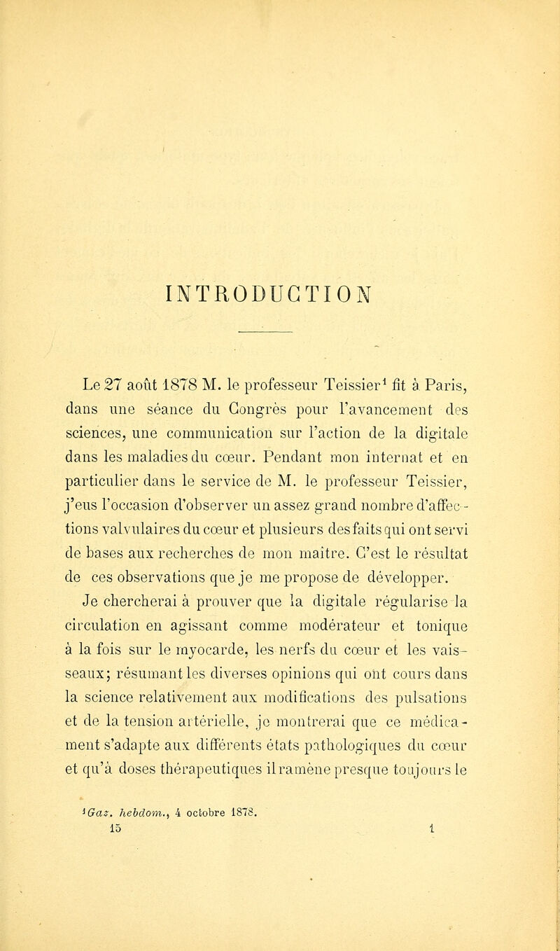 INTRODUGTIO Le 27 août 1878 M. le professeur Teissier* fit à Paris, dans une séance du Congrès pour l'avancement des sciences, une communication sur l'action de la digitale dans les maladies du coeur. Pendant mon internat et en particulier dans le service de M. le professeur Teissier, j'eus l'occasion d'observer un assez grand nombre d'affec- tions valvulaires du coeur et plusieurs des faits qui ont servi de bases aux recherches de mon maître. C'est le résultat de ces observations que je me propose de développer. Je chercherai à prouver que la digitale régularise la circulation en agissant comme modérateur et tonique à la fois sur le myocarde, les nerfs da coeur et les vais- seaux; résumant les diverses opinions qui ont cours dans la science relativement aux modifications des pulsations et de la tension artérielle, je montrerai que ce médica- ment s'adapte aux différents états pathologiques du cœur et qu'à doses thérapeutiques il ramène presque toujours le ^Gaz. hebdom-i 4 octobre 1875 15