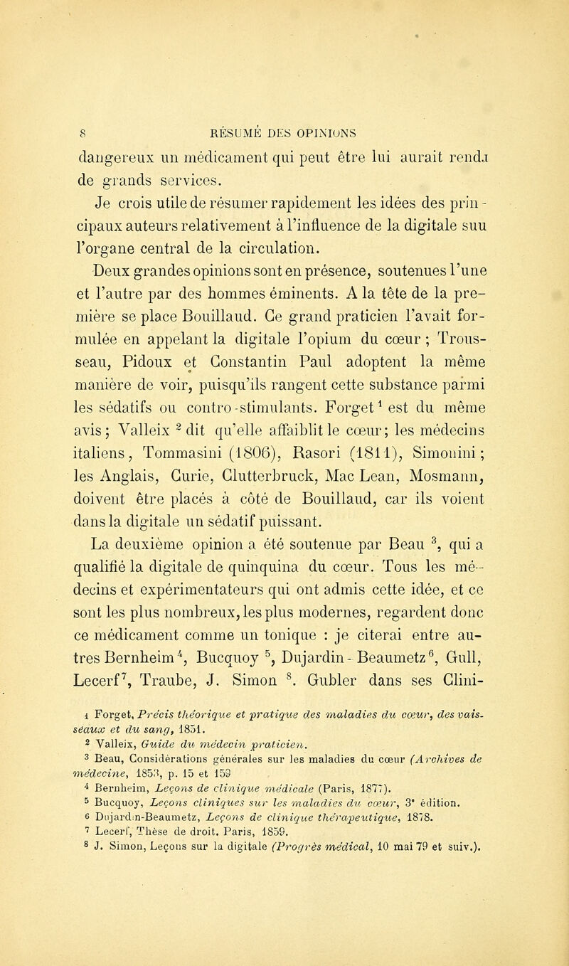 dangereux un médicament qui peut être lui aurait rendj de grands services. Je crois utile de résumer rapidement les idées des prin - cipaux auteurs relativement à l'influence de la digitale suu l'organe central de la circulation. Deux grandes opinions sont en présence, soutenues l'une et l'autre par des hommes éminents. A la tête de la pre- mière se place Bouillaud. Ce grand praticien l'avait for- mulée en appelant la digitale l'opium du coeur ; Trous- seau, Pidoux et Constantin Paul adoptent la même manière de voir, puisqu'ils rangent cette substance parmi les sédatifs ou contre-stimulants. Forget ^ est du même avis; Valleix ~ dit qu'elle affaiblit le coeur; les médecins italiens, Tommasini (1806), Rasori (1811), Simoiiini ; les Anglais, Curie, Glutterbruck, Mac Lean, Mosmann, doivent être placés à côté de Bouillaud, car ils voient dans la digitale un sédatif puissant. La deuxième opinion a été soutenue par Beau ^, qui a qualifié la digitale de quinquina du cœur. Tous les mé- decins et expérimentateurs qui ont admis cette idée, et ce sont les plus nombreux, les plus modernes, regardent donc ce médicament comme un tonique : je citerai entre au- tres Bernbeim'^, Bucquoy ^, Dujardin-Beaumetz^, Gull, Lecerf^, Traube, J. Simon ^. Gubler dans ses Glini- 1 Forget, Précis théorique et 'pratique des maladies du cœur, des vais, seaux et du sang, 1851. 2 Valleix, Guide du médecin praticien. 3 Beau, Considérations générales sur les maladies du cœur (Archives de médecine, 185.'i, p. 15 et 159 ■* Bernheim, Leçons de clinique médicale (Paris, 1877). ^ Bucquoy, Leçons cliniques sur les inaladies du cœur, 3' édition. 6 Dujardin-Beaumetz, Leçons de clinique thérapeutique, ISIS. ' Lecerf, Thèse de droit. Paris, 1859. 8 J. Simon, Leçons sur la digitale (Progrès médical, 10 mai 79 et suiv.).