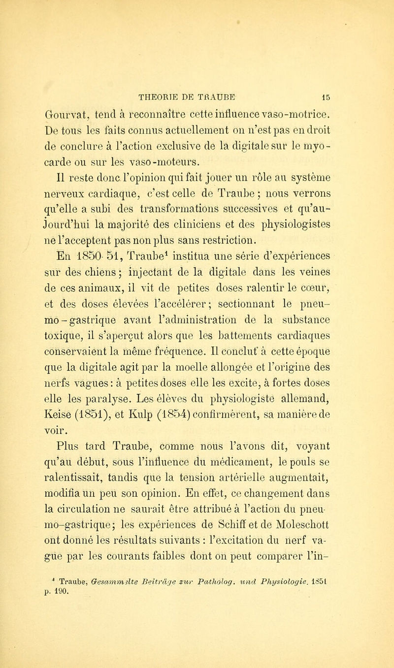 Goiirvat, tend à reconnaître cette influence vaso-motrice. De tous les faits connus actuellement on n'est pas endroit de conclure à l'action exclusive de la digitale sur le myo- carde ou sur les vaso-moteurs. Il reste donc l'opinion qui fait jouer un rôle au système nerveux cardiaque, c'est celle de Traube ; nous verrons qu'elle a subi des transformations successives et qu'au- jourd'hui la majorité des cliniciens et des physiologistes ne l'acceptent pas non plus sans restriction. En 1850- 51, Traube* institua une série d'expériences sur des chiens ; injectant de la digitale dans les veines de ces animaux, il vit de petites doses ralentir le cœur, et des doses élevées l'accélérer ; sectionnant le pneu- mo-gastrique avant l'administration de la substance toxique, il s'aperçut alors que les battements cardiaques conservaient la même fréquence. Il concluf à cette époque que la digitale agit par la moelle allongée et l'origine des nerfs vagues: à petites doses elle les excite, à fortes doses elle les paralyse. Les élèves du physiologiste allemand, Keise (1851), et Kulp (1854) confirmèrent, sa manière de voir. Plus tard Traube, comme nous l'avons dit, voyant qu'au début, sous l'influence du médicament, le pouls se ralentissait, tandis que la tension artérielle augmentait, modifia un peu son opinion. En efl'et, ce changement dans la circulation ne saui'ait être attribué à l'action du pneu- mo-gastrique ; les expériences de Schiff et de Moleschott ont donné les résultats suivants : l'excitation du nerf va- gue par les courants faibles dont on peut comparer l'in- '' Traube, Gesammslte Beitrâje zuï- Patholog. und Physiologie. 1851 p. 190.