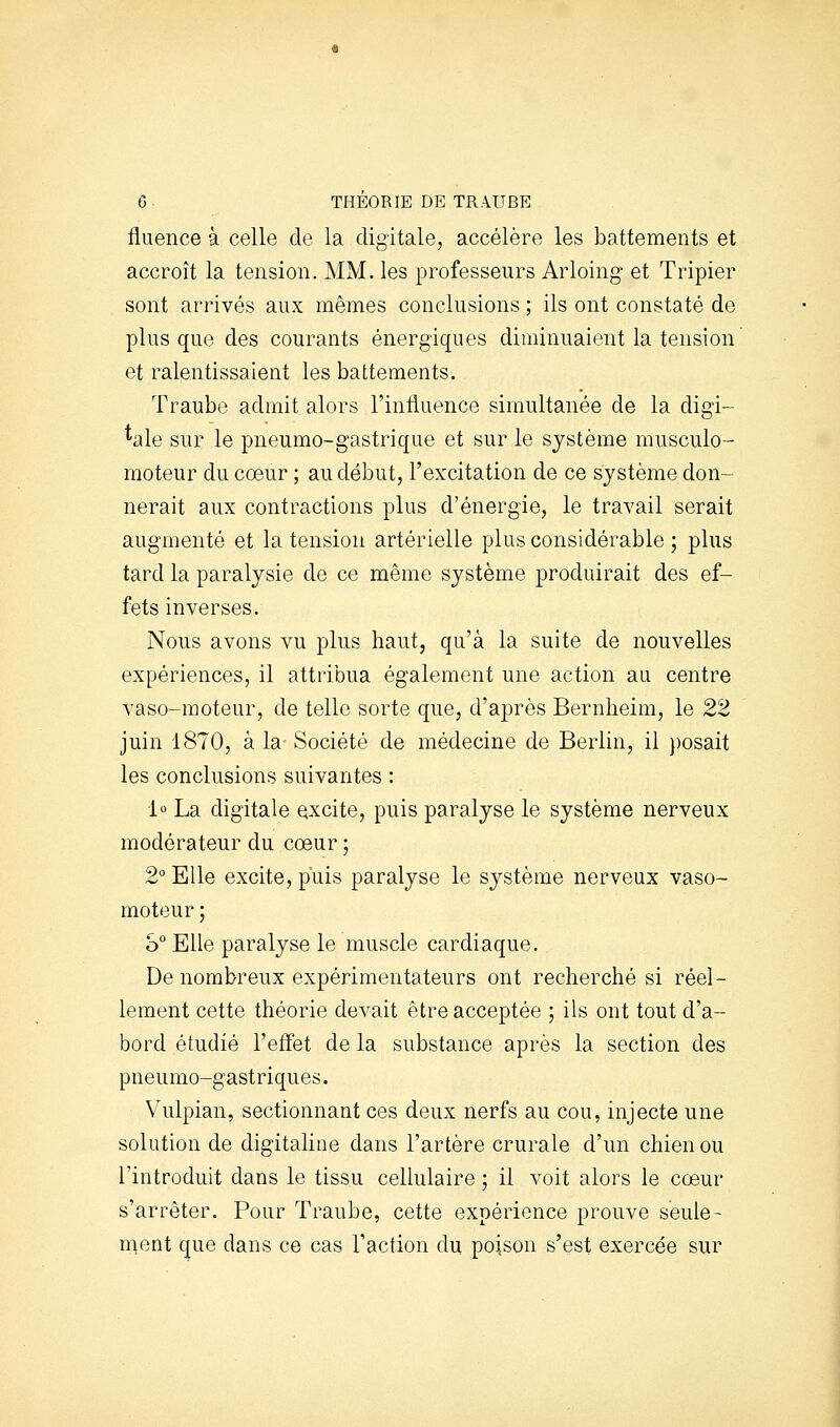 fluence à celle de la digitale, accélère les battements et accroît la tension. MM. les professeurs Arloing et Tripier sont arrivés aux mêmes conclusions ; ils ont constaté de plus que des courants énergiques diminuaient la tension et ralentissaient les battements. Traube admit alors l'intluence simultanée de la digi- tale sur le pneumo-gastrique et sur le système musculo- moteur du cœur ; au début, l'excitation de ce système don- nerait aux contractions plus d'énergie, le travail serait augmenté et la tension artérielle plus considérable ; plus tard la paralysie de ce même système produirait des ef- fets inverses. Nous avons vu plus haut, qu'à la suite de nouvelles expériences, il attribua également une action au centre vaso-moteur, de telle sorte que, d'après Bernheim, le 22 juin 1870, à la Société de médecine de Berlin, il posait les conclusions suivantes : 1° La digitale excite, puis paralyse le système nerveux modérateur du cœur ; 2 Elle excite, puis paralyse le système nerveux vaso- moteur ; S Elle paralyse le muscle cardiaque. De nombreux expérimentateurs ont recherché si réel- lement cette théorie devait être acceptée ; ils ont tout d'a- bord étudié l'effet de la substance après la section des pneumo-gastriques. Vulpian, sectionnant ces deux nerfs au cou, injecte une solution de digitaline dans l'artère crurale d'un chien ou l'introduit dans le tissu cellulaire ; il voit alors le cœur s'arrêter. Pour Traube, cette expérience prouve seule- u\eni que dans ce cas Taction du poison s'est exercée sur