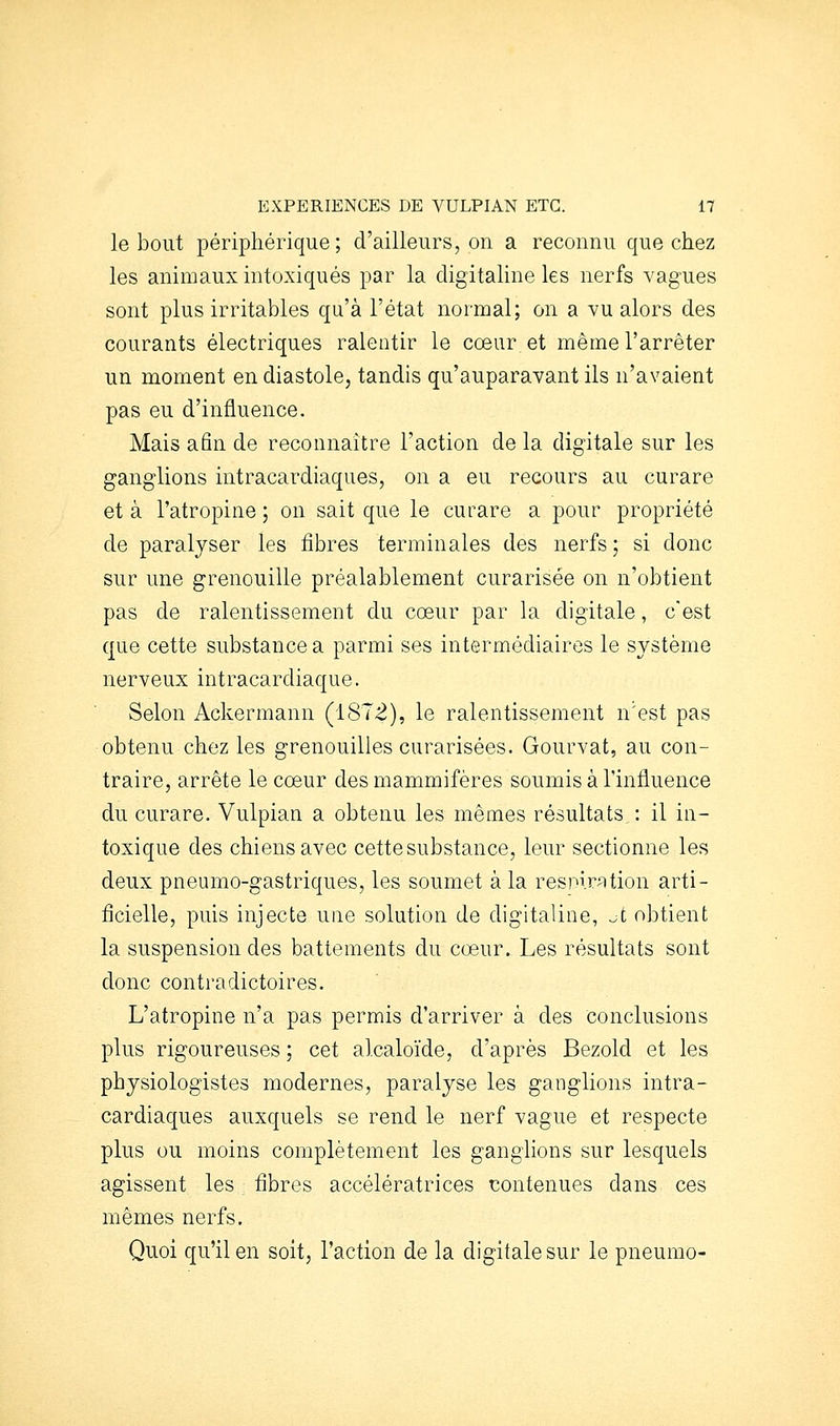 le bout périphérique; d'ailleurs, on a reconnu que chez les animaux intoxiqués par la digitaline les nerfs vagues sont plus irritables qu'à l'état normal; on a vu alors des courants électriques ralentir le cœur et même l'arrêter un moment en diastole, tandis qu'auparavant ils n'avaient pas eu d'influence. Mais afin de reconnaître l'action de la digitale sur les ganglions intracardiaques, on a eu recours au curare et à l'atropine ; on sait que le curare a pour propriété de paralyser les fibres terminales des nerfs; si donc sur une grenouille préalablement curarisée on n'obtient pas de ralentissement du cœur par la digitale, c'est que cette substance a parmi ses intermédiaires le système nerveux intracardiaque. Selon Ackermann (1872), le ralentissement n'est pas obtenu chez les grenouilles curarisées. Gourvat, au con- traire, arrête le cœur des mammifères soumis à l'influence du curare. Vulpian a obtenu les mêmes résultats : il in- toxique des chiens avec cette substance, leur sectionne les deux pneumo-gastriques, les soumet à la resnir^tion arti- ficielle, puis injecte une solution de digitaline, ^t obtient la suspension des battements du cœur. Les résultats sont donc contradictoires. L'atropine n'a pas permis d'arriver à des conclusions plus rigoureuses ; cet alcaloïde, d'après Bezold et les physiologistes modernes, paralyse les ganglions intra- cardiaques auxquels se rend le nerf vague et respecte plus ou moins complètement les ganglions sur lesquels agissent les fibres accélératrices t;ontenues dans ces mêmes nerfs. Quoi qu'il en soit, l'action de la digitale sur le pneumo-